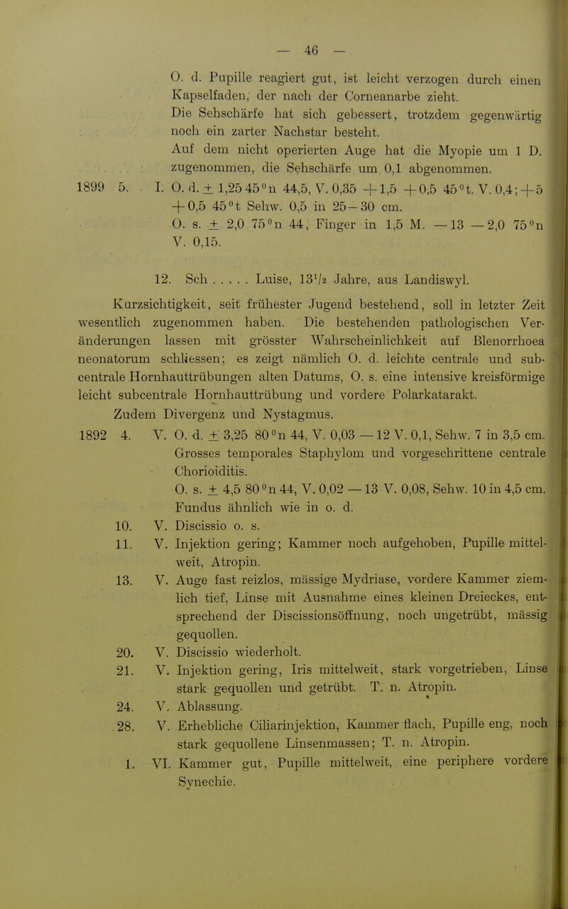 0. d. Pupille reagiert gut, ist leicht verzogen durch einen Kapselfaden; der nach der Corneanarbe zieht. Die Sehschärfe hat sich gebessert, trotzdem gegenwärtig noch ein zarter Nachstar besteht. Auf dem nicht operierten Auge hat die Myopie um 1 D, zugenommen, die Sehschärfe um 0,1 abgenommen. 1899 5. I. 0. d. + l,25 45»n 44,5, V.0,35 +1,5 +0,5 45n. V.0,4;+ö + 0,5 45 n Sehw. 0,5 in 25-30 cm. 0. s. ± 2,0 75n 44, Finger in 1,5 M. —13 —2,0 75 n V. 0,15. 12. Sch Luise, 13^2 Jahre, aus Landiswyl. Kurzsichtigkeit, seit frühester Jugend bestehend, soll in letzter Zeit wesentlich zugenommen haben. Die bestehenden pathologischen Ver- änderungen lassen mit grösster Wahrscheinlichkeit auf ßleuorrhoea neonatorum schliessen; es zeigt nämlich 0. d. leichte centrale und sub- centrale Hornhauttrübungen alten Datums, 0. s. eine intensive kreisförmige leicht subcentrale Hornhauttrübung und vordere Polarkatarakt. Zudem Divergenz und Nystagmus. 1892 4. V. 0. d. ± 3,25 80 »n 44, V. 0,03 —12 V. 0,1, Sehw. 7 in 3,5 cm. Grosses temporales Staphylom und vorgeschrittene centrale Chorioiditis. 0. s. ± 4,5 80 »n 44, V. 0,02 —13 V. 0,08, Sehw. 10 in 4,5 cm. Fundus ähnlich wie in o. d. 10. V. Discissio o. s. 11. V. Injektion gering; Kammer noch aufgehoben, Pupille mittel- weit, Atropin. 13. V. Auge fast reizlos, massige Mydriase, vordere Kammer ziem- hch tief, Linse mit Ausnahme eines kleinen Dreieckes, ent- sprechend der Discissionsöffnung, noch ungetrübt, mässig gequollen. 20. V. Discissio wiederholt. 21. V. Injektion gering, Iris mittelweit, stark vorgetrieben, Linse stark gequollen und getrübt. T. n. Atropin. 24. V. Ablassung. . 28. V. Erhebliche Ciliarinjektion, Kammer flach, Pupille eng, noch stark gequollene Linsenmassen; T. n. Atropin. 1. VI. Kammer gut, Pupille mittelweit, eine periphere vordere Synechie.