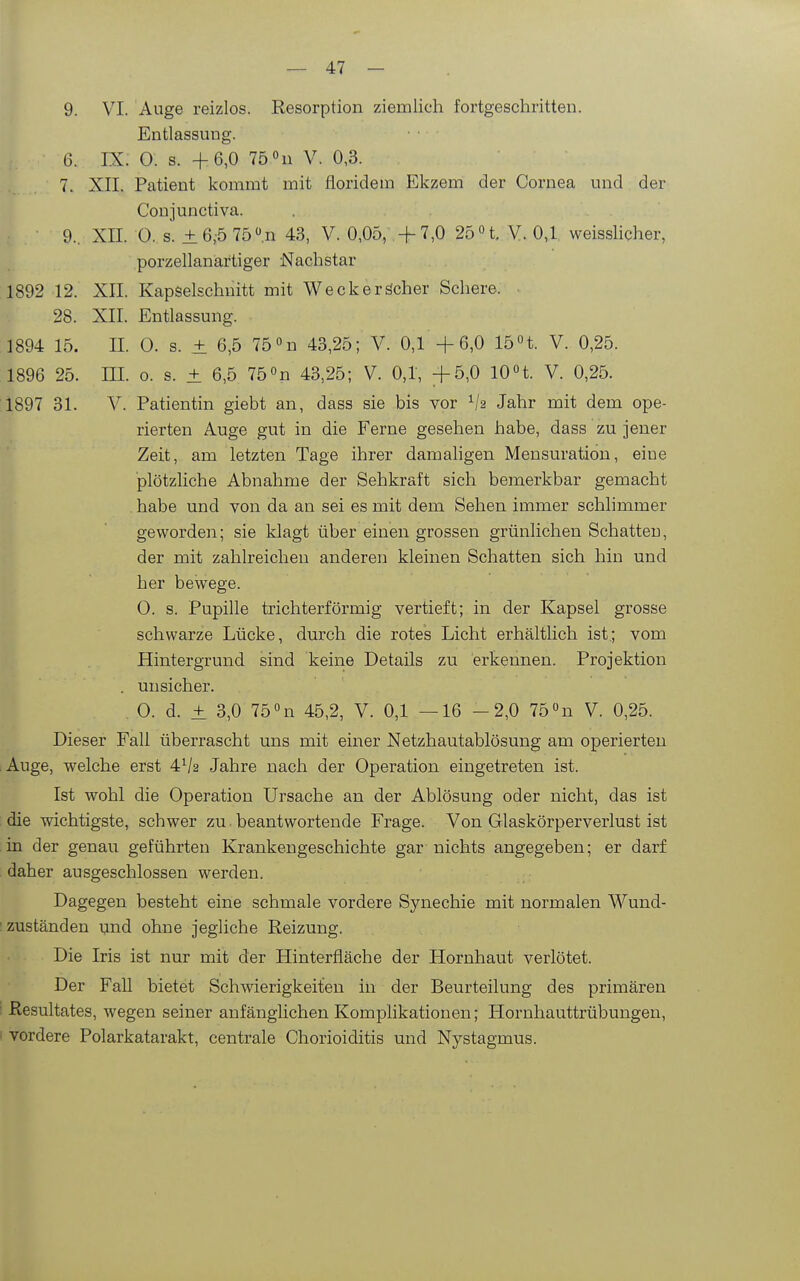 9. VI. Auge reizlos. Resorption ziemlich fortgeschritten. Entlassung. 6. IX. 0. s. +6,0 75 «n V. 0,3. 7. XII. Patient kommt mit floridem Ekzem der Cornea und der Conjunctiva. 9.. XII. 0. s. ±6,-5 75n 43, V. 0,05, -f 7,0 2bH. V. 0,1 weisslicher, porzellanartiger Nachstar 1892 12. XII. Kapselschnitt mit Weckeröcher Schere. 28. XII. Entlassung. 1894 15. n. 0. s. ± 6,5 75«n 43,25; V. 0,1+6,0 15n. V. 0,25. 1896 25. III. o. s. ± 6,5 75 »n 43,25; V. 0,1, +5,0 10n. V. 0,25. 1897 31. V. Patientin giebt an, dass sie bis vor Jahr mit dem ope- rierten Auge gut in die Ferne gesehen habe, dass zu jener Zeit, am letzten Tage ihrer damahgen Mensuration, eine plötzliche Abnahme der Sehkraft sich bemerkbar gemacht habe und von da an sei es mit dem Sehen immer schlimmer geworden; sie klagt über einen grossen grünlichen Schatten, der mit zahlreichen anderen kleinen Schatten sich hin und her bewege. 0. s. Pupille trichterförmig vertieft; in der Kapsel grosse schwarze Lücke, durch die rotes Licht erhältlich ist.; vom Hintergrund sind keine Details zu erkennen. Projektion . unsicher. 0. d. ± 3,0 75 «n 45,2, V. 0,1 —16 -2,0 75 «n V. 0,25. Dieser Fall überrascht uns mit einer Netzhautablösung am operierten ;Auge, welche erst 4V2 Jahre nach der Operation eingetreten ist. Ist wohl die Operation Ursache an der Ablösung oder nicht, das ist die wichtigste, schwer zu. beantwortende Frage. Von Glaskörperverlust ist in der genau geführten Krankengeschichte gar nichts angegeben; er darf daher ausgeschlossen werden. Dagegen besteht eine schmale vordere Synechie mit normalen Wund- : zuständen und ohne jegliche Reizung. Die Iris ist nur mit der Hinterfläche der Hornhaut verlötet. Der Fall bietet Schwierigkeiten in der Beurteilung des primären : Resultates, wegen seiner anfänglichen Komplikationen; Hornhauttrübungen, . vordere Polarkatarakt, centrale Chorioiditis und Nystagmus.