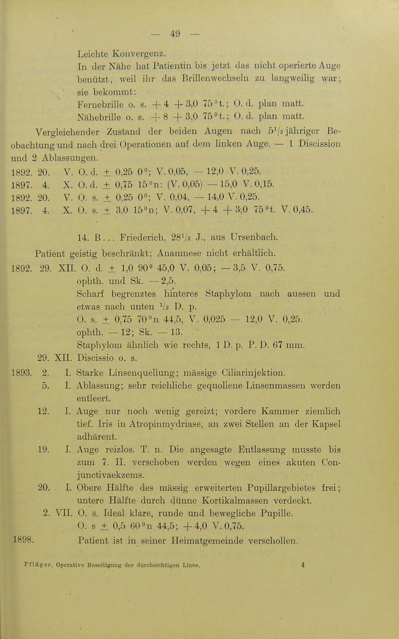 Leichte Konvergenz. In der Nähe hat Patientin bis jetzt das nicht operierte Auge benützt, weil ihr das Brillen wechseln zu langweihg war; sie bekommt: Feruebrille o. s. +4 -|-3,0 75 t.; 0. d. plan matt. Nähebrille es. +8 + 3,0 75 n.; 0. d. plan matt. Vergleichender Zustand der beiden Augen nach 5^2 jähriger Be- obachtung und nach drei Operationen auf dem linken Auge. — 1 Discission und 2 Ablassungen. 1892. 20. V. 0. d. ± 0,25 0°; V. 0,05, —12,0 V. 0,25. 1897. 4. X. O.d. ± 0,75 15 on: (V. 0,05) —15,0 V. 0,15. 1892. 20. V. 0. s. ± 0,25 0; V. 0,04, —14,0 V. 0,25. 1897. 4. X. 0. s. ± 3,0 lö^n; V. 0,07, +4 +3,0 75n. V. 0,45. 14. B... Friederich, 28^2 J., aus Ursenbach. Patient geistig beschränkt; Anamnese nicht erhältlich. 1892. 29. XII. 0. d. ± 1,0 90« 45,0 V. 0,05; —3,5 V. 0,75. ophth. und Sk. —2,5. Scharf begrenztes hinteres Staphylom nach aussen und etwas nach unten D. p. 0. s. ± 0,75 70 «n 44,5, V. 0,025 — 12,0 V. 0,25. ophth. —12; Sk. — 13.  Staphylom ähnlich wie rechts, 1 D. p. P. D. 67 mm. 29. Xn. Discissio o. s. 1893. 2. I. Starke Linsenquellung; mässige CiUarinjektion. 5. I. Ablassung; sehr reichliche gequoUeue Linsenmassen werden entleert. 12. I. Auge nur noch wenig gereizt; vordere Kammer ziemlich tief. Iris in Atropinmydriase, an zwei Stellen an der Kapsel adhärent. 19. I. Auge reizlos. T. n. Die angesagte Entlassung musste bis zum 7. II. verschoben werden wegen eines akuten Con- junctivaekzems. 20. 1. Obere Hälfte des mässig erweiterten Pupillargebietes frei; untere Hälfte durch dünne Kortikalmassen verdeckt. 2. VII. 0. s. Ideal klare, runde und bewegliche Pupille. 0. s ± 0,5 eO^n 44,5; +4,0 V. 0,75. 1898. Patient ist in seiner Heiraatgemeiude verschollen. Pflüger, Operative Beseitigung clor durchsichtigen Linse. 4