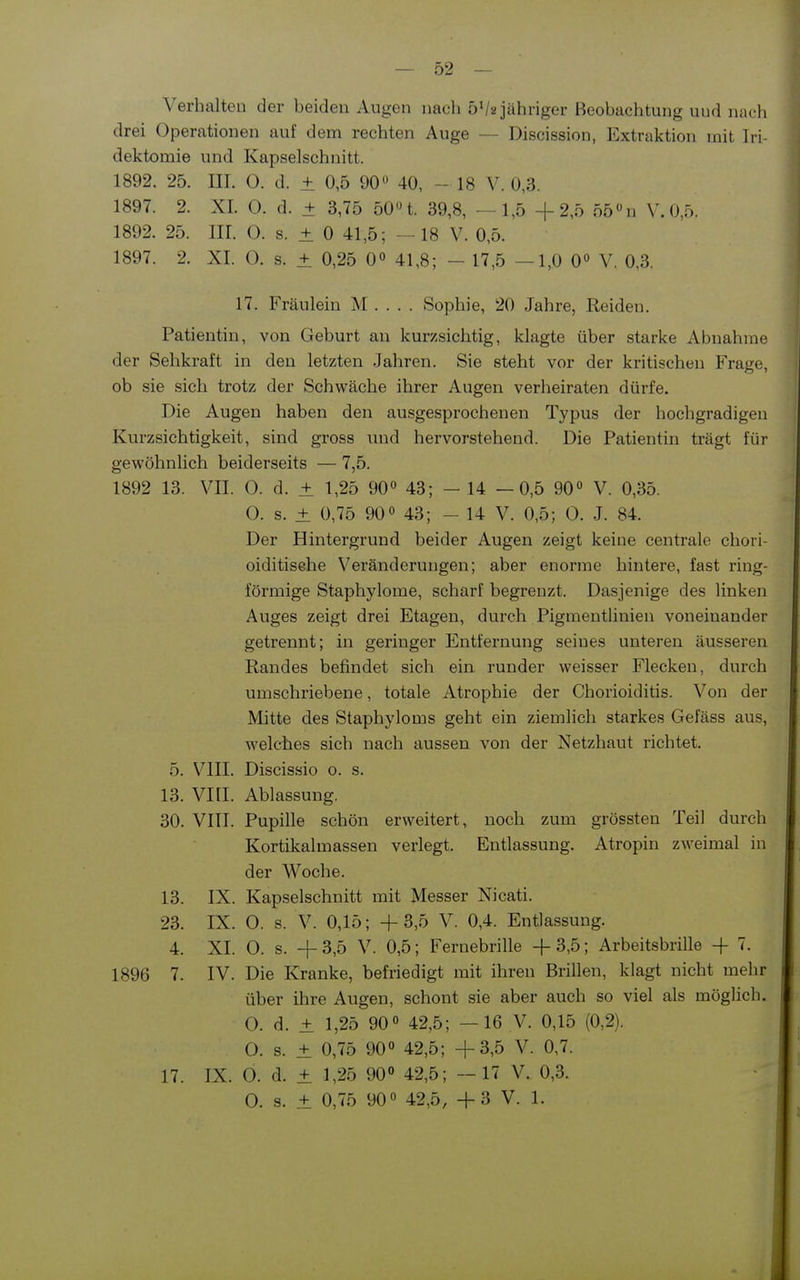 Verhalten der beiden Augen nach 5Va jähriger Beobachtung und nach drei Operationen auf dem rechten Auge — Discission, Extraktion mit Iri- dektomie und Kapselsehnitt. 1892. 25. III. O. d. + 0,5 90« 40, - 18 V. 0,3. 1897. 2. XI. 0. d. + 3,75 50n. 39,8, - 1,5 +2,5 55»n V. 0,5. 1892. 25. Iir. 0. s. ± 0 41,5; —18 V. 0,5. 1897. 2. XI. O. s. ± 0,25 0° 41,8; - 17,5 —1,0 0° V, 0,3. 17. Fräulein M . . . . Sophie, 20 Jahre, Reiden. Patientin, von Geburt an kurzsichtig, klagte über starke Abnahme der Sehkraft in den letzten Jahren. Sie steht vor der kritischen Frage, ob sie sich trotz der Schwäche ihrer Augen verheiraten dürfe. Die Augen haben den au.sgesprochenen Typus der hochgradigen Kurzsichtigkeit, sind gross und hervorstehend. Die Patientin trägt für gewöhnlich beiderseits — 7,5. 1892 13. VII. 0. d. ± 1,25 90« 43; - 14 —0,5 90« V. 0,35. 0. s. ± 0,75 90« 43; - 14 V. 0,5; 0. J. 84. Der Hintergrund beider Augen zeigt keine centrale cliori- oiditisehe Veränderungen; aber enorme hintere, fast ring- förmige Staphylome, scharf begrenzt. Dasjenige des linken Auges zeigt drei Etagen, durch Pigmentlinien voneinander getrennt; in geringer Entfernung seines unteren äusseren Randes befindet sich ein runder weisser Flecken, durch umschriebene, totale Atrophie der Chorioiditis. Von der Mitte des Staphyloms geht ein ziemlich starkes Gefäss aus, welches sich nach aussen von der Netzhaut richtet. 5. VIII. Discissio o. s. 13. VIII. Ablassung. 30. VIII. Pupille schön erweitert, noch zum grössten Teil durch Kortikalmassen verlegt. Entlassung. Atropin zweimal in der Woche. 13. IX. Kapselschnitt mit Messer Nicati. 23. IX. 0. s. V. 0,15; +3,5 V. 0,4. Entlassung. 4. XI. 0. s. + 3,5 V. 0,5; Fernebrille + 3,5; Arbeitsbrille -f 7. 1896 7. IV. Die Kranke, befriedigt mit ihren Brillen, klagt nicht mehr über ihre Augen, schont sie aber auch so viel als möglich. O. d. ± 1,25 90« 42,5; —16 V. 0,15 (0,2). O. s. ± 0,75 90« 42,5; +3,5 V. 0,7. 17. IX. 0. d. ± 1,25 90» 42,5; —17 V. 0,3. 0. s. ± 0,75 90« 42,5, + 3 V. 1.