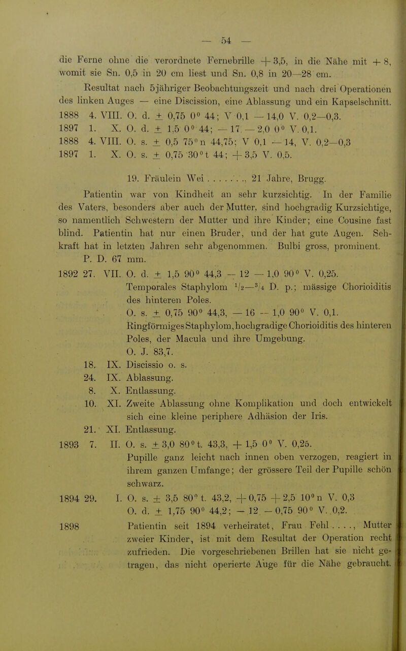 die Ferne ohne die verordnete Fernebrille -1- 3,5, in die Nähe mit 4- 8, womit sie Sn. 0,5 in 20 cm liest und Sn. 0,8 in 20—28 cm. Resultat nach 5 jähriger Beobachtungszeit und nach drei Operationen des linken Auges — eine Discission, eine Ablassung und ein Kapselschnitt. 1888 4. VIII. 0. d. ± 0,75 0« 44; V 0,1 — 14,0 V. 0,2—0,3. 1897 1. X. 0. d. ± 1,5 0° 44; — 17 —2,0 0« V. 0,1. 1888 4. VIII. 0. s. ± 0,5 75 n 44,75; V 0,1 —14, V. 0,2-0,3 1897 1. X. O. s. ± 0,75 30n 44; +3,5 V. 0,5. 19. Fräulein Wei ., 21 Jahre, Brugg. Patientin war von Kindheit an sehr kurzsichtig. In der Familie des Vaters, besonders aber auch der Mutter, sind hochgradig Kurzsichtige, so namentlich Schwestern der Mutter und ihre Kinder; eine Cousine fast bhnd. Patientin hat nur einen Bruder, und der hat gute Augen. Seh- kraft hat in letzten Jahren sehr abgenommen. Bulbi gross, prominent. P. D. 67 mm. 1892 27. VII. 0. d. ± 1,5 90 44,3 - 12 — 1,0 90» V. 0,25. Temporales Staphylom —D. p.; mässige Chorioiditis des hinteren Poles. 0. s. ± 0,75 90« 44,3, — 16 - 1,0 90° V. 0,1. Ringförmiges Staphylom, hochgradige Chorioiditis des hinteren Poles, der Macula und ihre Umgebung. 0. J. 83,7. 18. IX. Discissio o. s. 24. IX. Ablassung. 8. X. Entlassung. 10. XI. Zweite Ablassung ohne Komplikation und doch entwickelt sich eine kleine periphere Adhäsion der Iris. 21. XI. Entlassung. 1893 7. II. O. s. ±3,0 80 n. 43,3, + 1,5 0» V. 0,25. Pupille ganz leicht nach innen oben verzogen, reagiert in ihrem ganzen Umfange; der grössere Teil der Pupille schön schwarz. 1894 29. I. O. s. ± 3,5 80 t. 43,2, +0,75 +2,5 10« n V. 0,3 0. d. ± 1,75 90 44,2; - 12 -0,75 90« V. 0,2. 1898 Patientin seit 1894 verheiratet, Frau Fehl...., Mutter zweier Kinder, ist mit dem Resultat der Operation recht zufrieden. Die vorgeschriebenen Brillen hat sie nicht ge- tragen, das nicht operierte Auge für die Nähe gebraucht.