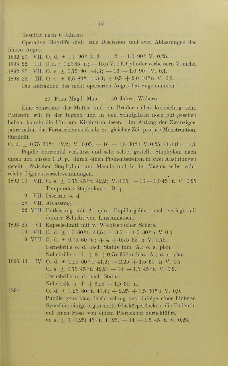 Resultat nach 6 Jahren: Operative Eingriffe drei: eine Discission und zwei Ablassuugen des linken Auges. 1892 27. VII. 0. d. ± 1,5 90 44,3; - 12 - 1,0 90° V. 0,25. 1898 22. III. 0. d. ± 1,25 85° n; — 15,5 V. 0,3, Cylinder verbessern V. nicht. .1892 27. VII. 0. s. ± 0,75 90 44,3; — 16 — 1,0 90« V. 0,1. 1898 22. III. 0. s. ± 3,5 80 H. 43 3; +0,5 +2,0 10 n V. 0,3. Die Refraktion des nicht operierten Auges hat zugenommen. 20. Frau Magd. Mau . . ., 40 Jahre, Wabern. Eine Schwester der Mutter und ein Bruder sollen kurzsichtig sein. Patientin will in der Jugend und in den Schuljahren noch gut gesehen haben, konnte die Uhr am Kirchturm lesen. Im Anfang der Zwanziger- jahre nahm das Fernesehen stark ab, zu gleicher Zeit profuse Menstruation. Sterilität. O. d. ± 0,75 30 n. 42,2; V. 0,05, —16 —1,0 30ot. V.0,25. Ophth. —13. Papille horizontal verkürzt und sehr schief gestellt, Staphylom nach imten und aussen 1 D. p., durch einen Pigmentstreifen in zwei Abstufungen geteilt. Zwischen Staphylom und Macula und in der Macula selbst zahl- reiche Pigmentverschwemmungen. 1892 18. VII. 0. s. ± 0'75 45 »t. 42,2; V. 0,05, - 16 —1,0 45° t. V. 0,25 Temporales Staphylom 1 D. p. 19. VII. Discissio o. d. 28. VII. Ablassung. 22. VIII. Entlassung mit Atropin. Pupillargebiet noch verlegt mit dünner Schicht von Linsenmassen. 1893 25. VI. Kapselschnitt mit v. W eck er scher Schere. 19. VII. 0. d. ± 1,0 60n. 41,5; + 3,5 + 1,5 300n V. 0,4. 9. VIII. 0. d. ± 0,75 60 n.; + 4 +0,75 35 n V. 0,75. Fernebrille o. d. nach Status fum. A.; o. s. plan. • Nahebrille o. d. + 8 +0,75 35 n blau A.; o. s. plan. 1896 14. IV. 0. d, ± 1,25 60n. 41,2; +2,25 + 1,5 300n V. 0,7 0. s. ± 0,75 45n. 42,2; —14 —1,5 45«t. V. 0,2. Fernebrille o. d. nach Status. Nahebrille o. d. +6,25 +1,5 30°n. 1897 0. d. ± 1,25 60n. 41,4; +2,25 +1,5 30n V. 0,9. Pupille ganz klar, leicht schräg oval infolge einer hinteren Synechie; einige organisierte Glaskörperflocken, die Patientin auf einen Stoss von einem Pferdekopf zurückführt. O. s, ± 1 (1,25) 45n. 41,25, —14 — 1,5 45n. V. 0,25.