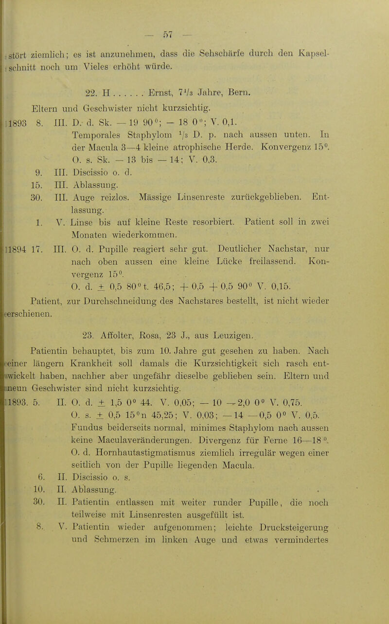 • stört ziemlich; es ist anzunehmen, dass .■schnitt noch um Vieles erhöht würde. die Sehschärfe durch den Kapsel- 22. H Ernst, T'/a Jahre, Bern. Eltern und Geschwister nicht kurzsichtig. 11893 8. III. D. d. Sk. — 19 90«; - 18 0; V. 0,1. Temporales Staphylom ^js D. p. nach aussen unten. In der Macula 3—4 kleine atrophische Ilerde. Konvergenz 15*^. 0. s. Sk. - 13 bis — 14; V. 0,3. 9. III. Discissio o. d. 15. III. Ablassung. 30. III. Auge reizlos. Massige Linsenreste zurückgeblieben. Ent- lassung. I 1. V. Linse bis auf kleine Reste resorbiert. Patient soll in zwei Monaten wiederkommen. 11894 17. III. 0. d. Pupille reagiert sehr gut. Deutlicher Nachstar, nur nach oben aussen eine kleine Lücke freilassend. Kon- vergenz 15°. 0. d. ± 0,5 SOH. 46,5; + 0,5 + 0,5 90« V. 0,15. Patient, zur Durchschneidung des Nachstares bestellt, ist nicht wieder eerschienen. 23. Aö'olter, Rosa, 23 J., aus Leuzigen, Patientin behauptet, bis zum 10. Jahre gut gesehen zu haben. Nach einer längern Krankheit soll damals die Kurzsichtigkeit sich rasch ent- «wickelt haben, nachher aber ungefähr dieselbe geblieben sein. Eltern und imeun Geschwister sind nicht kurzsichtig. 1893. 5. II. 0. d. ± 1,5 0 44. V. 0,05; — 10 -^2,0 0° V. 0,75. 0. s. ± 0,5 15«n 45,25; V. 0,03; —14 — 0,5 0« V. 0,5. Fundus beiderseits normal, minimes Staphylom nach aussen keine Maculaveränderungen. Divergenz für Ferne 16—18 0. d. Hornhautastigmatismus ziemlich irregulär wegen einer seitlich von der Pupille liegenden Macula. 6. II. Discissio o. s. 10. II. Ablassung. 30. II. Patientin entlassen mit weiter runder Pupille, die noch teilweise mit Linsenresten ausgefüllt ist. 8. V. Patientin wieder aufgenommen; leichte Drucksteigerung und Schmerzen im linken Auge und etwas vermindertes