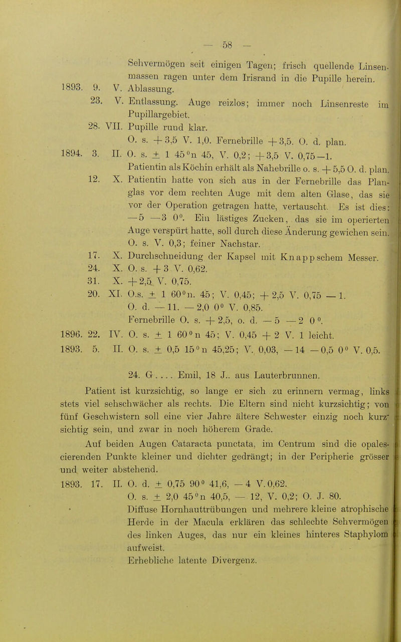 Sehvermögen seit einigen Tagen; frisch quellende Linsen- massen ragen unter dem Irisrand in die Pupille herein. 1893. 9. V. Ablassung. 23. V. Entlassung. Auge reizlos; immer noch Linsenreste im Pupillargebiet. 28. VIL Pupille rund klar. 0. s. +3,5 V. 1,0. Fernebrille +3,5. ü. d. plan. 1894. 3. IL 0. s. + 1 45on 45, V. 0,2; +3,5 V. 0,75-L Patientin als Köchin erhält als Nahebrille o. s. + 5,5 0. d. plan. 12. X. Patientin hatte von sich aus in der Fernebrille das Plau- glas vor dem rechten Auge mit dem alten Glase, das sie vor der Operation getragen hatte, vertauscht. Es ist dies: — 5 —3 0. Ein lästiges Zucken, das sie im operierten Auge verspürt hatte, soll durch diese Änderung gewichen sein. 0. s. V. 0,3; feiner Nachstar. 17. X. Durchschneidung der Kapsel mit Knappschem Messer. 24. X. 0. s. +3 V. 0,62. 31. X. +2,5 V. 0,75. 20. XI. O.s. ± 1 600n. 45; V. 0,45; +2,5 V. 0,75 —1. O. d. —11. —2,0 0« V. 0,85. Fernebrille 0. s. + 2,5, o. d. — 5 — 2 0 °. 1896. 22. IV. 0. s. ± 1 60 0n 45; V. 0,45 + 2 V. 1 leicht. 1893. 5. IL 0. s. ± 0,5 15 «u 45,25; V. 0,03, -14 -0,5 0» V. 0,5. 24. G. ... Emil, 18 J.. aus Lauterbrunnen. Patient ist kurzsichtig, so lange er sich zu erinnern vermag, links stets viel sehschwächer als rechts. Die Eltern sind nicht kurzsichtig; von fünf Geschwistern soll eine vier Jahre ältere Schwester einzig noch kurz' sichtig sein, und zwar in noch höherem Grade. Auf beiden Augen Cataracta punctata, im Centrum sind die opales- cierenden Punkte kleiner und dichter gedrängt; in der Peripherie grösser und weiter abstehend. 1893. 17. IL 0. d. ± 0,75 90° 41,6, -4 V.0,62. 0. s. ± 2,0 45 «n 40,5, — 12, V. 0,2; 0. J. 80. Dilfuse Hornhauttrübungen und mehrere kleine atrophische Herde in der Macula erklären das schlechte Sehvermögen des linken Auges, das nur ein kleines hinteres Staphylom aufweist. Erhebliche latente Divergenz.