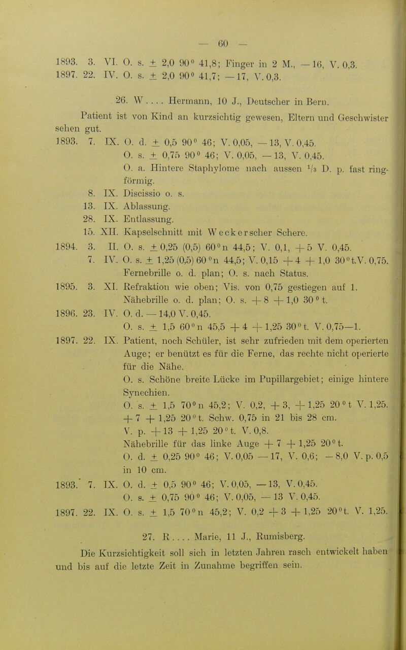 1893. 3. VI. 0. s. ± 2,0 90° 41,8; Finger in 2 M., -16, V. 0,3. 1897. 22. IV. 0. s. ± 2,0 90^ 41,7; -17, V. 0,3. 26. W . .. . Hermann, 10 J., Deutscher in Bern. Patient ist von Kind an kurzsichtig gewesen, Eltern und Geschwister sehen gut. 1893. 7. IX. (3. d. ± 0,5 90^ 46; V. 0,05, —13, V. 0,45. O. s. ± 0,75 90 46; V. 0,05, —13, V. 0,45. 0. a. Hintere Staphylome nach aussen D. p. fast ring- förmig. 8. IX. Discissio o. s. 13. IX. Ablassung. 28. IX. Entlassung. 15. XII. Kapselschnitt mit Weck er scher Schere. 1894. 3. II. 0. s. ±0,25 (0,5) 60n 44,5; V. 0,1, +5 V. 0,45. 7. IV. 0. s. ± 1,25 (0,5) 60n 44,5; V. 0,15 +4 + 1,0 30n.V.0,75. Fernebrille o. d. plan; 0. s. nach Status. 1895. 3. XI. Refraktion wie oben; Vis. von 0,75 gestiegen auf 1. Nähebrille o. d. plan; 0. s. + 8 +1,0 30 H. 1896. 23. IV. O. d. — 14,0 V. 0,45. 0. s. ± 1,5 60 n 45,5 +4 +1,25 30« t. V. 0,75-1. 1897. 22. IX. Patient, noch Schüler, ist sehr zufrieden mit dem operierten Auge; er benützt es für die Ferne, das rechte nicht operierte für die Nähe. 0. s. Schöne breite Lücke im Pupillargebiet; einige hintere Synechien. 0. s. ± 1,5 70« n 45,2; V. 0,2, +3, +1,25 20 H V. 1,25. + 7 + 1,25 20 n. Schw. 0,75 in 21 bis 28 cm. V. p. +13 + 1,25 20 n. V.0,8. Nähebrille für das linke Auge + 7 + 1,25 20 t. O. d. + 0,25 90« 46; V. 0,05 —17, V. 0,6; -8,0 V. p. 0,5 in 10 cm. 1893.' 7. IX. 0. d. + 0,5 90« 46; V. 0,05, —13, V. 0,45. O. s. ± 0,75 90« 46; V. 0,05, —13 V. 0,45. 1897. 22. IX. 0. s. ± 1,5 70«n 45,2; V. 0,2 + 3 + 1,25 20«t. V. 1,25. 27. R.... Marie, 11 J., Rumisberg. Die Kurzsichtigkeit soll sich in letzten Jahren rasch entwickelt haben und bis auf die letzte Zeit in Zunahme begriffen sein.