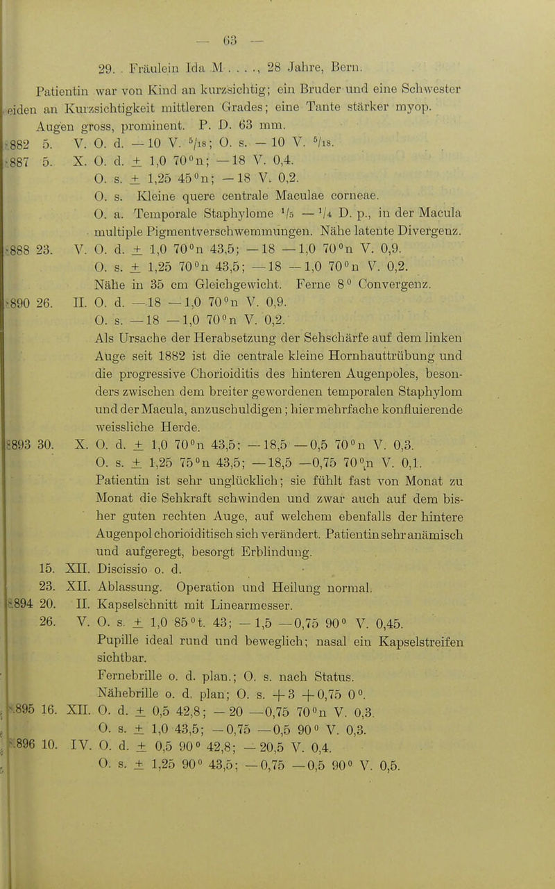 29. . Fräulein Ida M 28 Jahre, Bern. Patientin war von Kind an kurzsichtig; ein Bruder und eine Schwester eiden an Kurz.sichtigkeit mittleren Grades; eine Tante stärker myop. Augen gross, prominent. P. D. 63 mm. .882 5. V. 0. d. —10 V. ^jis; 0. s. - 10 V. ^/is. .887 5. X. 0. d. ± 1,0 700n; —18 V. 0,4. 0. s. ± 1,25 45 n; -18 V. 0,2. 0. s. Kleine quere centrale Maculae corneae. O. a. Temporale Staphylome Vs — D. p., in der Macula multiple Pigmentverschwemmungen. Nähe latente Divergenz. ■888 23. V. 0. d. ± 1,0 70 «n 43,5; -18 —1,0 70 »n V. 0,9. 0. s. ± 1,25 70on 43,5; —18 —1,0 70»n V. 0,2. Nähe in 35 cm Gleichgewicht. Ferne 8 Convergenz. >890 26. II. 0. d. —18 —1,0 70«n V. 0,9. 0. s. —18 —1,0 70''n V. 0,2. Als Ursache der Herabsetzung der Sehschärfe auf dem linken Auge seit 1882 ist die centrale kleine Hornhauttrübung und die progressive Chorioiditis des hinteren Augenpoles, beson- ders zwischen dem breiter gewordenen temporalen Staphylom und der Macula, anzuschuldigen; hier mehrfache konfluierende weissliche Herde. S893 30. X. 0. d. ± 1,0 700n 43,5; —18,5 —0,5 lO'^n V. 0,3. 0. s. ± 1,25 750n 43,5; —18,5 —0,75 700n V. 0,1. Patientin ist sehr unglücklich; sie fühlt fast von Monat zu Monat die Sehkraft schwinden und zwar auch auf dem bis- her guten rechten Auge, auf welchem ebenfalls der hintere Augenpol chorioiditisch sich verändert. Patientin sehr anämisch und aufgeregt, besorgt Erblindung. 15. XII. Discissio o. d. 23. XII. Ablassung. Operation und Heilung normal. 8.894 20. II. Kapselschnitt mit Linearmesser. 26. V. 0. s. + 1,0 85n. 43; - 1,5 —0,75 90 V. 0,45. Pupille ideal rund und beweglich; nasal ein Kapselstreifen sichtbar. Fernebrille o. d. plan.; 0. s. nach Status. Nähebrille o. d. plan; 0. s. -f-3 +0,75 0. |\895 16. XII. 0. d. ± 0,5 42,8; -20 —0,75 70n V. 0,3. I 0. 8. ± 1,0 43,5; -0,75 —0,5 90« V. 0,3. 896 10. IV. 0. d. ± 0,5 90» 42,8; —20,5 V. 0,4. O. s. ± 1,25 90« 43,5; —0,75 —0,5 90« V. 0,5.