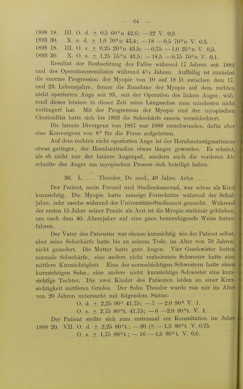 1898 18. III. (). d. ± 0,5 (50 n 42,6; —22 V. 0,3. 1893 30. X. o. d. ± 1,0 700u 43,4; -18 —0,5 TO^n V. 0,3. 1898 18. III. O. s. ± 0,25 20 «n 43,5; —0,75 —1,0 250n V. 0,5. 1893 30. X. 0. s. ± 1,25 75«n 43,5; -18,5 —0,75 700n V. 0,1. Resultat der Beobachtung des Falles während 17 Jahren seit 1882 und des Operatiousresultates während 4^/2 Jahren. Auffälhg ist zunächst die enorme Progression der Myopie von 10 auf 18 D. zwischen dem 17. und 23. Lebensjahre, ferner die Zunahme der Myopie auf dem rechten nicht operierten Auge seit 93, seit der Operation des linken Auges, wäh- rend dieses letztere in dieser Zeit seine Längsachse zum mindesten nicht verlängert hat. Mit der Progression der Myopie und der myopischen Chorioiditis hatte sich bis 1893 die Sehschärfe enorm verschlechtert. Die latente Divergenz von 1887 war 1888 verschwomden, dafür aber eine Konvergenz von 8° für die Perne aufgetreten. Auf dem rechten nicht operierten Auge ist der Hornhautastigmatismus etwas geringer, der Hornhautradius etwas länger geworden. Es scheint, als ob nicht nur der hintere Augenpol, sondern auch die vorderen Ab- schnitte des Auges am myopischen Prozess sich beteiligt haben. 30. L . . . . Theodor, Dr. med., 49 .Jahre, Arles .... Der Patient, mein Freund und Studienkamerad, war schon als Kind kurzsichtig. Die Myopie hatte mässige Fortschritte während der Schul- jahre, sehr rasche während der Universitäts-Studienzeit gemacht. Während der ersten 15 Jahre seiner Praxis als Arzt ist die Myopie stationär geblieben, um nach dem 40. Altersjahre auf eine ganz beunruhigende Weise fortzu- fahren. Der Vater des Patienten war ebenso kurzsichtig wie der Patient selbst, aber seine Sehschärfe hatte bis zu seinem Tode, im Alter von 70 Jahren, nicht geändert. Die Mutter hatte gute Augen. Vier Geschwister hatten normale Sehschärfe, eine andere nicht verheiratete Schwester hatte eine mittlere Kurzsichtigkeit. Eine der normalsichtigen Schwestern hatte einen kurzsichtigen Sohn, eine andere nicht kurzsichtige Schwester eine kurz- sichtige Tochter. Die zwei Kinder des Patienten leiden an einer Kurz- sichtigkeit mittleren Grades. Der Sohn Theodor wurde von mir im Alter von 20 Jahren untersucht mit folgendem Status: 0. d. ± 2,25 90° 41,75; —7 —2,0 90 V. 1. 0. s. ± 2,75 80«t. 41,75; —6 —2,0 80n. V. 1. Der Patient stellte sich zum erstenmal zur Konsultation im Jahre 1888 20. VIL 0. d. ± 2,25 80n.; —20 (?) —1,5 80n. V. 0,75. 0. s. ± 1,75 80n.; - 16 —1,5 80 H. V. 0,6. i