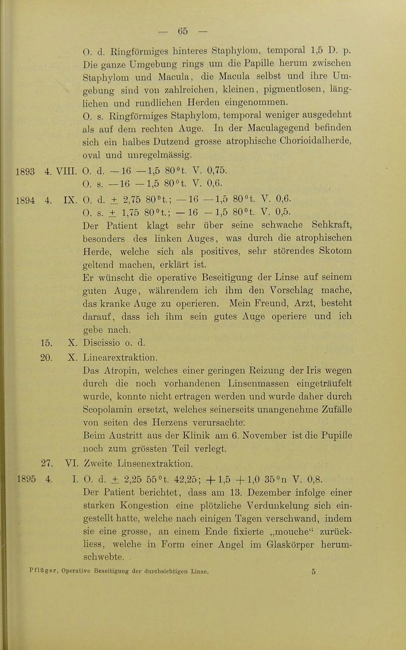 — 65 — (). d. Ringförmiges hinteres Staphylom, temporal 1,5 D. p. Die ganze Umgebung rings um die Papille herum zwischen Staphylom und Macula, die Macula selbst und ihre Um- gebung sind von zahlreichen, kleinen, pigmentlosen, läng- lichen und rundlichen Herden eingenommen. 0. s. Ringförmiges Staphylom, temporal weniger ausgedehnt als auf dem rechten Auge. In der Maculagegend befinden sich ein halbes Dutzend grosse atrophische Chorioidalherde, oval und unregelraässig. 1893 4. VIII. 0. d. -16 —1,5 80 «t. V. 0,75. O. s. —16 —1,5 80 n. V. 0,6. 1894 4. IX. 0. d. ± 2,75 80n.; —16 —1,5 80 H. V. 0,6. 0. s. ± 1,75 80n.; —16 -1,5 SOH. V. 0,5. Der Patient klagt sehr über seine schwache Sehkraft, besonders des linken Auges, was durch die atrophischen Herde, welche sich als positives, sehr störendes Skotom geltend machen, erklärt ist. Er wünscht die operative Beseitigung der Linse auf seinem guten Auge, währendem ich ihm den V^orschlag mache, das kranke Auge zu operieren. Mein Freund, Arzt, besteht darauf, dass ich ihm sein gutes Auge operiere und ich gebe nach. 15. X. Discissio o. d. 20. X. Linearextraktion. Das Atropin, welches einer geringen Reizung der Iris wegen durch die noch vorhandenen Linsenmassen eingeträufelt wurde, konnte nicht ertragen werden und wurde daher durch Scopolamin ersetzt, welches seinerseits unangenehme Zufälle von Seiten des Herzens verursachte: Beim Austritt aus der Klinik am 6. November ist die Pupille noch zum grössten Teil verlegt. 27. VI. Zweite Linsenextraktion. 1895 4. L 0. d. ± 2,25 bbH. 42,25; +1,5 +1,0 35«n V. 0,8. Der Patient berichtet, dass am 13. Dezember infolge einer starken Kongestion eine plötzliche Verdunkelung sich ein- gestellt hatte, welche nach einigen Tagen verschwand, indem sie eine grosse, an einem Ende fixierte „mouche zurück- liess, welche in Form einer Angel im Glaskörper herum- schwebte. .