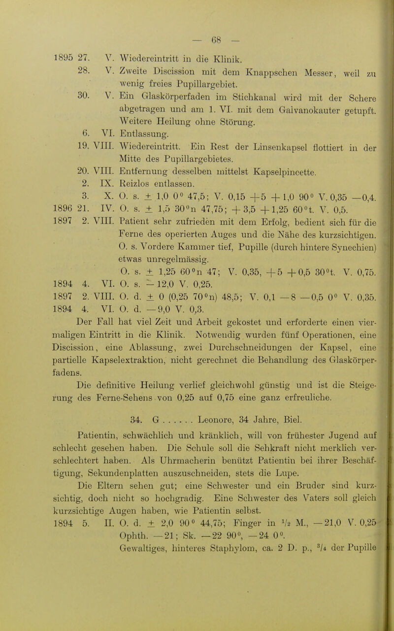 1895 27. V. Wiedereintritt in die Klinik. 28. V. Zweite Discission mit dem Knappschen Messer, weil zu wenig freies Pupillargebiet. 30. V. Ein Glaskörperfaden im Stichkanal wird mit der Schere abgetragen und am 1. VI. mit dem Gaivanokauter getupft. Weitere Heilung ohne Störung, 6. VI. Entlassung. 19. VIII. Wiedereintritt. Ein Rest der Linsenkapsel flottiert in der Mitte des Pupillargebietes. 20. VIII. Entfernung desselben mittelst Kapselpincette. 2. IX. Reizlos entlassen. 3. X. O. s. ± 1,0 00 47,5; V. 0,15 +5 + 1,0 90« V. 0,35 —0,4. 1896 21. IV. 0. s. ± 1,5 30»n 47,75; +3,5 +1,25 60n. V. 0,5. 1897 2. VIII. Patient sehr zufrieden mit dem Erfolg, bedient sich für die Ferne des operierten Auges und die Nähe des kurzsichtigen. 0. s. Vordere Kammer tief, Pupille (durch hintere Synechien) etwas unregelmässig. O. s. ± 1,25 60»n 47; V. 0,35, +5 +0,5 30H. V. 0,75. 1894 4. VI. 0. s. -12,0 V. 0,25. 1897 2. VIII. 0. d. ± 0 (0,25 70«n) 48,5; V. 0,1 —8 —0,5 0« V. 0,35. 1894 4. VI. O. d. —9,0 V. 0,3. Der Fall hat viel Zeit und Arbeit gekostet und erforderte einen vier- maligen Eintritt in die Klinik. Notwendig wurden fünf Operationen, eine Discission, eine Ablassung, zwei Durchschneidungen der Kapsel, eine partielle Kapselextraktion, nicht gerechnet die Behandlung des Glaskörper- fadens. Die definitive Heilung verlief gleichwohl günstig und ist die Steige- rung des Ferne-Sehens von 0,25 auf 0,75 eine ganz erfreuliche. 34. G Leonore, 34 Jahre, Biel. Patientin, schwächlich und kränklich, will von frühester Jugend auf schlecht gesehen haben. Die Schule soll die Sehkraft nicht merklich ver- schlechtert haben. Als Uhrmacherin benützt Patientin bei ihrer Beschäf- tigung, Sekundenplatten auszuschneiden, stets die Lupe. Die Eltern sehen gut; eine Schwester und ein Bruder sind kurz- sichtig, doch nicht so hochgradig. Eine Schwester des Vaters soll gleich kurzsichtige Augen haben, wie Patientin selbst. 1894 5. IL O. d. ± 2,0 90» 44,75; Finger in V2 M., —21,0 V. 0,25 Ophth. —21; Sk. —22 90», —24 0«. Gewaltiges, hinteres Staphylom, ca. 2 D. p., der Pupille