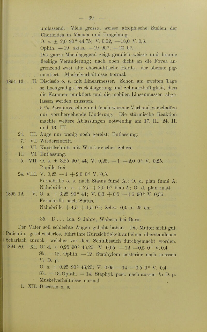 umfassend. Viele grosse, weisse atrophische Stellen der Chorioidea in Macula und Umgebung. 0. s. ± 2,0 90° 44,75; V. 0,02, —18,0 V. 0,3. Ophth. —19; skias. -19 90; —20 0°. Die ganze Maculagegend zeigt graulich - weisse und braune ; fleckige Veränderung; nach oben dicht an die Fovea an- grenzend zwei alte chorioiditische Herde, der oberste pig- mentiert. Muskelverhältnisse normal. 1894 13. II. Discissio o. s. mit Linearmesser. Schon am zweiten Tage so hochgradige Drucksteigerung und Schmerzhaftigkeit, dass die Kammer punktiert und die mobilen Linsenmassen abge- lassen werden mussten. 5 °/o Atropiuvaseline und feuchtwarmer Verband verschaffen nur vorübergehende Linderung. Die stürmische Reaktion machte weitere Ablassungen notwendig am 17. IL, 24. II. und 13. III. 24. III. Auge nur wenig noch gereizt; Entlassung: 7. VI. Wiedereintritt. 8. VI. Kapselschnitt mit Weck er scher Schere. 11. VI. Entlassung. 5. VII. 0. s. ± 3,25 900 44, V. 0,25, —1 +2,0 0° V. 0,25. Pupille frei. 24. VIIL V. 0,25 —1 +2,0 0 0 V. 0,3. Fernebrille o. s. nach Status fume A.; 0. d. plan fume A. Nähebrille o. s. +2,5 +2,0 0» blauA; 0. d. plan matt. 1895 12. V. 0. s. ± 3,25 90« 44; V. 0,3 +0,5 —1,5 90» V. 0,35. Fernebrille nach Status. Nahebrille +4,5 +1,5 0°; Schw. 0,4 in 25 cm. 35. D . . . Ida, 9 Jahre, Wabern bei Bern. Der Vater soll schlechte Augen gehabt haben. Die Mutter sieht gut. 1 Patientin, geschwisterlos, führt ihre Kurzsichtigkeit auf einen überstandenen : Scharlach zurück, welcher vor dem Schulbesuch durchgemacht worden. : 1894 20. XI. O: d. + 0,25 90« 46,25; V. 0,05, —12 —0,5 0« V.0,4. Sk. —12, Ophth. —12; Staphylom posterior nach ausssen V2 D. p. 0. s. ± 0,25 90° 46,25; V. 0,05 —14 -0,5 0 V. 0,4. Sk. — 13, Ophth. — 14. Staphyl. post. nach aussen D. p. Muskel Verhältnisse normal. 1. XII. Discissio o. s.