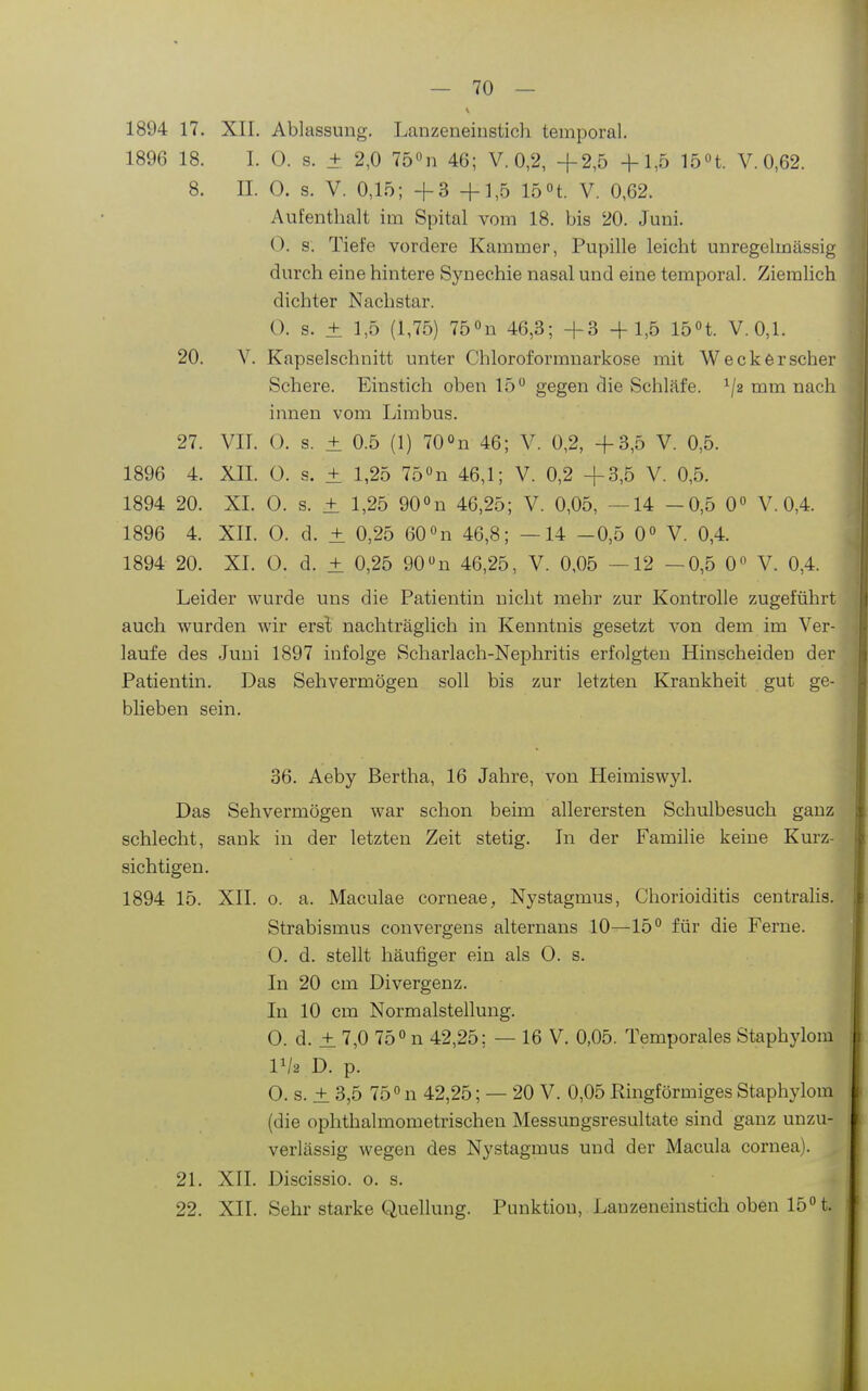 1894 17. XII. Ablassung. Lanzeneiustich temporal. 1896 18. I. 0. s. ± 2,0 75n 46; V. 0,2, +2,5 -f 1,5 15 »t. V. 0,62. 8. II. 0. s. V. 0,15; +3 +1,5 15 »t. V. 0,62. Aufenthalt im Spital vom 18. bis 20. Juni. 0. s. Tiefe vordere Kammer, Pupille leicht unregelmässig durch eine hintere Synechie nasal und eine temporal. ZiemHch dichter Nachstar. (). s. ± 1,5 (1,75) 75''n 46,3; +3 +1,5 15n. V. 0,1. 20. V. Kapselschnitt unter Chloroformuarkose mit Wecker scher Schere. Einstich oben 15 gegen die Schläfe, ^/a mm nach innen vom Limbus. 27. VII. O. s. ± 0.5 (1) 700n 46; V. 0,2, +3,5 V. 0,5. 1896 4. XII. 0. s. ± 1,25 75«n 46,1; V. 0,2 +3,5 V. 0,5. 1894 20. XI. 0. s. ± 1,25 gO^n 46,25; V. 0,05, —14 -0,5 0° V. 0,4. 1896 4. XII. 0. d. ± 0,25 60«n 46,8; —14 -0,5 0 V. 0,4. 1894 20. XI. 0. d. ± 0,25 90 n 46,25, V. 0,05 —12 —0,5 0 V. 0,4. Leider wurde uns die Patientin nicht mehr zur Kontrolle zugeführt auch wurden wir erst nachträglich in Kenntnis gesetzt von dem im Ver- laufe des Juni 1897 infolge Scharlach-Nephritis erfolgten Hinscheiden der Patientin. Das Sehvermögen soll bis zur letzten Krankheit gut ge- blieben sein. 36. Aeby Bertha, 16 Jahre, von Heimiswjd. Das Sehvermögen war schon beim allerersten Schulbesuch ganz schlecht, sank in der letzten Zeit stetig. In der Familie keine Kurz- sichtigen. 1894 15. XII. o. a. Maculae corneae, Nystagmus, Chorioiditis centralis. Strabismus convergens alternans 10—15 für die Ferne. 0. d. stellt häufiger ein als 0. s. In 20 cm Divergenz. In 10 cm Normalstellung. 0. d. ± 7,0 75 n 42,25; — 16 V. 0,05. Temporales Staphylom IV2 D. p. 0. s. ± 3,5 750 n 42,25; — 20 V. 0,05 Ringförmiges Staphylom (die ophthalmometrischeu Messungsresultate sind ganz unzu- verlässig wegen des Nystagmus und der Macula Cornea). 21. XII. Discissio. o. s. 22. XII. Sehr starke Quellung. Punktion, Lanzeneinstich oben 15 t.