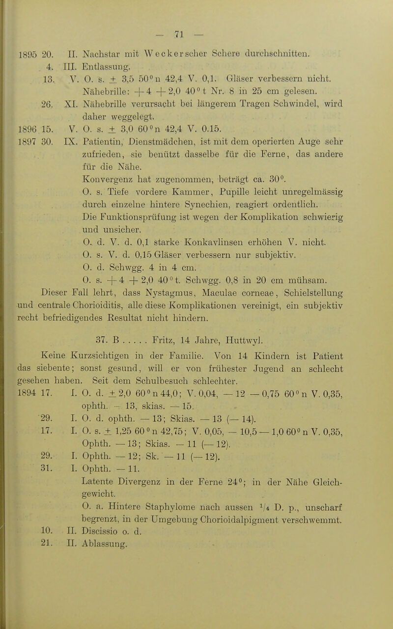 - 71 — 1895 20. II. Nachstar mit Wecker scher Schere durchschnitten. 4. III. Entlassung, 13. y. 0. s. ± 3,5 50° n 42,4 V. 0,1. Gläser verbessern nicht. Nähebrille: +4 +2,0 40t Nr. 8 in 25 cm gelesen. 26. XI. Nähebrille verursacht bei längerem Tragen Schwindel, wird daher weggelegt. 1896.15. V. 0. s. ± 3,0 60 n 42,4 V. 0.15. 1897 30. IX. Patientin, Dienstmädchen, ist mit dem operierten Auge sehr zufrieden, sie benützt dasselbe für die Ferne, das andere für die Nähe. Konvergenz hat zugenommen, beträgt ca. SO''. 0. s. Tiefe vordere Kammer, Pupille leicht unregelmässig durch einzelne hintere Synechien, reagiert ordentlich. Die Funktionsprüfung ist wegen der Komplikation schwierig und unsicher. 0. d. V. d. 0,1 starke Konkavlinsen erhöhen V. nicht. 0. s. V. d. 0,15 Gläser verbessern nur subjektiv. 0. d. Schwgg. 4 in 4 cm. 0. s. +4 +2,0 40 0 1 Schwgg. 0,8 in 20 cm mühsam. Dieser Fall lehrt, dass Nystagmus, Maculae corneae, Schielstellung und centrale Chorioiditis, alle diese Komplikationen vereinigt, ein subjektiv recht befriedigendes Resultat nicht hindern. 37. B Fritz, 14 Jahre, Huttwyl. Keine Kurzsichtigen in der Familie. Von 14 Kindern ist Patient das siebente; sonst gesund, will er von frühester Jugend an schlecht gesehen haben. Seit dem Schulbesuch schlechter. 1894 17. I. 0. d. ±2,0 60 »n 44,0; V. 0,04, — 12 —0,75 60 «n V. 0,35, ophth. - 13, skias. — 15, •29. I. 0. d. ophth. — 13; Skias. — 13 (—14). 17. I. 0. s. + 1,25 60 0 n 42,75; V. 0,05, - 10,5 — 1,0 60° n V. 0,35, Ophth. —13; Skias. -11 (—12). 29. I. Ophth. — 12; Sk. — 11 (—12). 31. I. Ophth. —11. Latente Divergenz in der Ferne 24°; in der Nähe Gleich- gewicht. 0. a. Hintere Staphylome nach aussen '^U D. p., unscharf begrenzt, in der Umgebung Chorioidalpigment verschwemmt. 10. II. Discissio o. d.