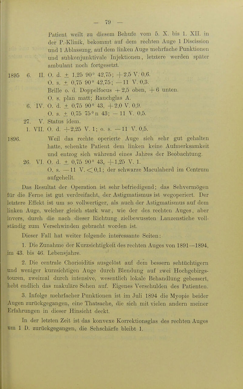 der P.-Klinik, bekommt auf dem rechten Auge 1 Discission und 1 Ablassung, auf dem linkeu Auge mehrfache Punktionen und subkonjunktivale Injektionen, letztere werden später ambulant noch fortgesetzt. 1895 0. II. 0. d. ± 1,25 90» 42,75; +2,5 V.'0,6. 0. s. ± 0,75 90 42,75; —11 V. 0,3. Brille o. d. Doppelfocus -t-2,5 oben, +6 unten. 0. s. plan matt; Rauchglas A. 6. IV. 0. d. ± 0,75 90 43, +2,0 V. 0,9. 0. s. + 0,75 750n 43; -11 V. 0,5. 27. V. Status idem. 1. VII. 0. d. +2,25 V. 1; o. s. —11 V. 0,5. 1896. Weil das rechte operierte Auge sich sehr gut gehalten hatte, schenkte Patient dem linken keine Aufmerksamkeit und entzog sich während eines Jahres der Beobachtung. 26. VI. 0. d. + 0,75 90 43, +1,25 V. 1. 0, s. —11 V. •<0,1; der schwarze Maculaherd im Centrum aufgehellt. Das Resultat der Operation ist sehr befriedigend; das Sehvermögen für die Ferne ist gut verdreifacht, der Astigmatismus ist wegoperiert. Der letztere Effekt ist um so vollwertiger, als auch der Astigmatismus auf dem linken Auge, welcher gleich stark war, wie der des rechten Auges, aber invers, durch die nach dieser Richtung zielbewussten Lanzenstiche voll- ständig zum Verschwinden gebracht worden ist. Dieser Fall hat weiter folgende interessante Seiten: 1. Die Zunahme der Kurzsichtigkeit des rechten Auges von 1891—1894, im 43. bis 46. Lebensjahre. 2. Die centrale Chorioiditis ausgelöst auf dem bessern sehtüchtigern und weniger kurzsichtigen Auge durch Blendung auf zwei Hochgebirgs- touren, zweimal durch intensive, wesenthch lokale Behandlung gebessert, hebt endlich das makuläre Sehen auf. Eigenes Verschulden des Patienten. 3. Infolge mehrfacher Punktionen ist im Juli 1894 die Myopie beider Augen zurückgegangen, eine Thatsache, die sich mit vielen andern meiner Erfahrungen in dieser Hinsicht deckt. In der letzten Zeit ist das konvexe Korrektionsglas des rechten Auges um 1 D. zurückgegangen, die Sehschärfe bleibt 1.