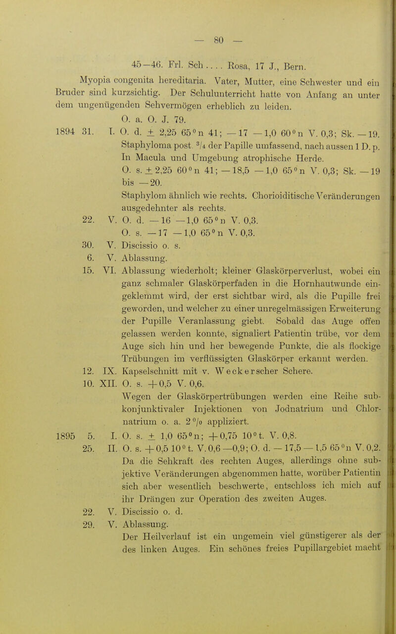 45-46. Frl. Sch .... Rosa, 17 J., Bern. Myopia congenita hereditaria. Vater, Mutter, eine Schwester und ein Bruder sind kurzsichtig. Der Schuhinterricht hatte von Anfang an unter dem ungenügenden Sehvermögen erhebHch zu leiden. O. a. 0. J. 79. 1894 31. T. 0. d. ± 2,25 65° n 41; — 17 —1,0 60° n V. 0,3; Sk.-19. Staphyloma post der Papille umfassend, nach aussen 1D. p. In Macula und Umgebung atrophische Herde. 0. s. ±2,25 60 n 41;—18,5 —1,0 65 «n V. 0,3; Sk. —19 bis —20. Staphylom ähnlich wie rechts. Chorioiditische Veränderungen ausgedehnter als rechts. 22. V. 0. d. —16 —1,0 65 n V. 0,3. 0. s. —17 —1,0 65''n V. 0,3. 30. V. Discissio o. s. 6. V. Ablassung. 15. VI. Ablassung wiederholt; kleiner Glaskörperverlust, wobei ein ganz schmaler Glaskörperfaden in die Hornhautwunde ein- geklemmt wird, der erst sichtbar wird, als die Pupille frei geworden, und welcher zu einer unregelmässigen Erweiterung der Pupille Veranlassung giebt. Sobald das Auge offen gelassen werden konnte, signaliert Patientin trübe, vor dem Auge sich hin und her bewegende Punkte, die als flockige Trübungen im verflüssigten Glaskörper erkannt werden. 12. IX. Kapselschnitt mit v. Weck er scher Schere. 10. XII. 0. s. +0,5 V. 0,6. Wegen der Glaskörpertrübungen werden eine Reihe sub- konjunktivaler Injektionen von Jodnatrium und Chlor- natrium o. a. 2°/ü appliziert. 1895 5. I. 0. s. ± 1,0 65n; +0,75 10t. V. 0,8. 25. II. 0. s.+0,5 10n. V.0,6—0,9;O. d.-17,5 —l,5 65«n V.0,2. Da die Sehkraft des rechten Auges, allerdings ohne sub- jektive Veränderungen abgenommen hatte, worüber Patientin sich aber wesentlich beschwerte, entschloss ich mich auf ihr Drängen zur Operation des zweiten Auges. 22. V. Discissio o. d. 29. V. Ablassung. Der Heilverlauf ist ein ungemein viel günstigerer als der des linken Auges. Ein schönes freies Pupillargebiet macht