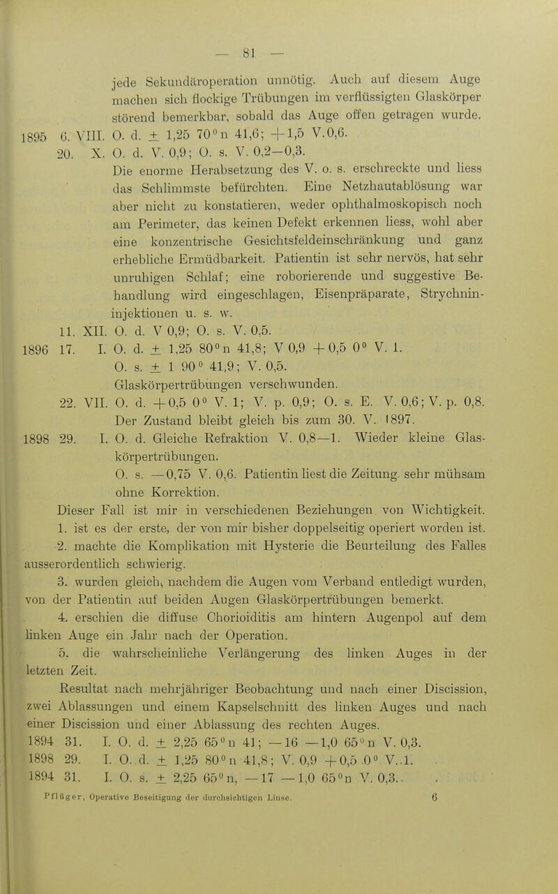 jede Sekundäroperation unnötig. Auch auf diesem Auge machen sich flockige Trübungen im verflüssigten Glaskörper störend bemerkbar, sobald das Auge offen getragen wurde. 1895 6. VIII. 0. d. ± 1,25 70n 41,6; +1,5 V.0,6. 20. X. 0. d. V. 0,9; 0. s. V. 0,2-0,3. Die enorme Herabsetzung des V. o. s. erschreckte und Hess das Schhmmste befürchten. Eine Netzhautablösung war aber nicht zu konstatieren, weder ophthalmoskopisch noch am Perimeter, das keinen Defekt erkennen Hess, wohl aber eine konzentrische Gesichtsfeldeinschränkung und ganz erhebliche Ermüdbarkeit. Patientin ist sehr nervös, hat sehr unruhigen Schlaf; eine roborierende und suggestive Be- handlung wird eingeschlagen, Eisenpräparate, Strychnin- injektionen u. s. w. 11. XII. 0. d. V 0,9; 0. s. V. 0,5. 1896 17. 1. 0. d. ± 1,25 80»n 41,8; V 0,9 +0,5 0° V. 1. 0. s. ± 1 90 41,9; V. 0,5. Glaskörpertrübungen verschwunden. 22. VII. 0. d. +0,5 0° V. 1; V. p. 0,9; 0. s. E. V. 0,6;V. p. 0,8. Der Zustand bleibt gleich bis zum 30. V. 1897. 1898 29. I. 0. d. Gleiche Refraktion V. 0,8—1. Wieder kleine Glas- körpertrübungen. 0. s. —0,75 V.0,6. Patientin liest die Zeitung, sehr mühsam ohne Korrektion. Dieser Fall ist mir in verschiedenen Beziehungen von Wichtigkeit. 1. ist es der erste, der von mir bisher doppelseitig operiert worden ist. 2. machte die Komplikation mit Hysterie die Beurteilung des Falles ausserordentlich schwierig. 3. wurden gleich-, nachdem die Augen vom Verband entledigt wurden, von der Patientin auf beiden Augen Glaskörpertrübungen bemerkt. 4. erschien die diffuse Chorioiditis am hintern Augenpol auf dem linken Auge ein Jahr nach der Operation. 5. die wahrscheinliche Verlängerung des linken Auges in der letzten Zeit. Resultat nach mehrjähriger Beobachtung und nach einer Discission, zwei Ablassungen und einem Kapselschnitt des linken Auges und nach einer Discission und einer Ablassung des rechten Auges. 1894 31. I. 0. d. ± 2,25 65 n 41; —16 —1,0 65 n V. 0,3. 1898 29. I. 0..d. ± 1,25 80° n 41,8; V. 0,9 +0,5 .00 V..1. 1894 31. I. 0. s. ± 2,25 65«n, —17 —1,0 650n V. 0,3.. pflüger, Operative Beseitigung iler (liirclisichtigeii Linse. 6