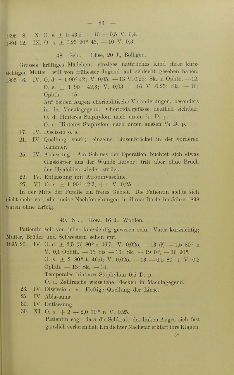 1898 8. X. 0. s. ± 0 43,5; - 13 -0,5 V. 0,4. 1894 12. IX. 0. s. ± 0,25 90» 43, — 10 V. 0,3. 48. Sch . . . Elise, 20 J., Bolligen. Grosses ki-cäl'tiges Mädchen, einziges natürliches Kind ihrer kurz- sichtigen Mutter, will von frühester Jugend auf schlecht gesehen haben. 1895 6. IV. 0. d. ± 1 90« 42; V. 0,05, —13 V. 0,25; Sk. u. Ophth. —12. 0. s. ± 1 90 42,3; V. 0,03, — IG V. 0,25; Sk. —16; Ophth. — 15. Auf beiden Augen chorioiditische Veränderungen, besonders in der Maculagegend. Chorioidalgefässe deutlich sichtbar. 0. d. Hinteres Staphylom nach unten Vs D. p. 0. s. Hinteres Staphylom nach unten aussen D. p. 17. IV. Discissio o. s. 21. IV. Quellung stark; einzelne Linsenbröckel in der vorderen Kammer. 25. IV. Ablassung. Am Schluss der Operation buchtet sich etwas Glaskörper aus der Wunde hervor, tritt aber ohne Bruch der Hyaloidea wieder zurück. 29. IV. Entlassung mit Atropinvaseline. 27. VI. 0. s. ± 1 90° 42,3; +4 V. 0,25. In der Mitte der Pupille ein freies Gebiet. Die Patientin stellte sich nicht mehr vor, alle meine Nachforschungen in ihrem Dorfe im Jahre 1898 waren ohne Erfolg. 49. N . . . Rosa, 16 J., Wohlen. Patientin soll von jeher kurzsichtig gewesen sein. Vater kurzsichtig; Mutter, Brüder und Schwestern sehen gut. 1895 20. IV. 0. d. ± 2,5 (3) 80° n 46,5; V. 0,025, —13 (?) —1,5 80 n V. 0,1 Ophth. — 15 bis — 16; Sk. -- 19 0«, — 16 900. 0. s. ± 2 80« t. 46,6; V. 0,025, — 13 —0,5 80«t. V. 0,2 Ophth. — 13; Sk. — 14. Temporales hinteres Staphylom 0,5 D. p. 0. a. Zahlreiche weissliche Flecken in Maculagegend. 23. IV. Discissio o. s. Heftige Quellung der Linse. 25. IV. Abla.ssung. 30. IV. Entlassung. 30. XI. 0. s. + 2 + 2,0 10 n V. 0.25. Patientin sagt, dass die Sehkraft des linken Auges sich fast gänzlich verloren hat. Ein dichter Nachstar erklärt ihre Klagen. 6*