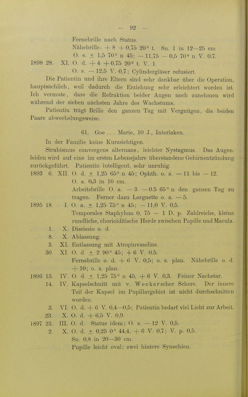 Fernebrille nach Status. Nähebrille: + 8 +0,75 20^ t. Sn. 1 in 12—25 cm O. s. ± 1,5 70« n 45; - 11,75 - 0,5 70» n V. 0,7. 1898 .28. XI. 0. d. +4 +0,75 20« t. V. 1. 0. s. — 12,5 V. 0,7; Cylindergläser refusiert. Die Patientin und ihre Eltern sind sehr dankbar über die Operation, hauptsächlich, weil dadurch die Erziehung sehr erleichtert worden ist. Ich vermute, dass die Refraktion beider Augen noch zunehmen wird während der sieben nächsten Jahre des Wachstums. Patientin trägt Brille den ganzen Tag mit Vergnügen, die beiden Paare abwechslungsweise. 61. Goe . . . Marie, 10 J., Interlaken. In der Familie keine Kurzsichtigen. Strabismus convergens alternans, leichter Nystagmus. Das Augen- leiden wird auf eine im ersten Lebensjahre überstandene Gehirnentzündung zurückgeführt. Patientin intelligent, sehr unruhig. 1893 6. XII. 0. d. ± 1,25 65» n 45; Ophth. o. a. — 11 bis — 12. 0. a. 0,3 in 10 cm. Arbeitsbrille 0. a. —3 —0.5 65° n den ganzen Tag zu tragen. Ferner dazu Lorgnette o. a. — 5. 1895 18. I. 0. a. ± 1,25 75« n 45; — 11,0 V. 0,5. Temporales Staphylom 0, 75 — 1 D. p. Zahlreiche, kleine rundliche, chorioiditische Herde zwischen Papille und Macula. 1. X. Discissio o. d. 8. X. Ablassung. 3. XL Entlassung mit Atropinvaseline. 30. XI. 0. d. ± 2 90° 45; +6 V. 0.5. Fernebrille o. d. + 6 V. 0,5; o. s. plan. Nähebrille o. d. + 10; o. s. plan. 1896 13. IV. 0. d. ± 1,25 75» n 45, +6 V. .0,3. Feiner Nachstar. 14. IV. Kapselschnitt mit v. Wecker scher Schere. Der innere Teil der Kapsel im Pupillargebiet ist nicht durchschnitten worden. 3. VI. 0. d. + 6 V. 0,4—0,5; Patientin bedarf viel Licht zur Arbeit. 23. X. 0. d. + 6,5 V. 0,9. 1897 23. m. O. d. Status idem; O. s. —12 V. 0,5. 2. X. 0. d. ± 0,25 0 44,4, + 6 V. 0,7; V. p. 0,5. Sn. 0,8 in 20—30 cm. Pupille leicht oval; zwei hintere Synechien.