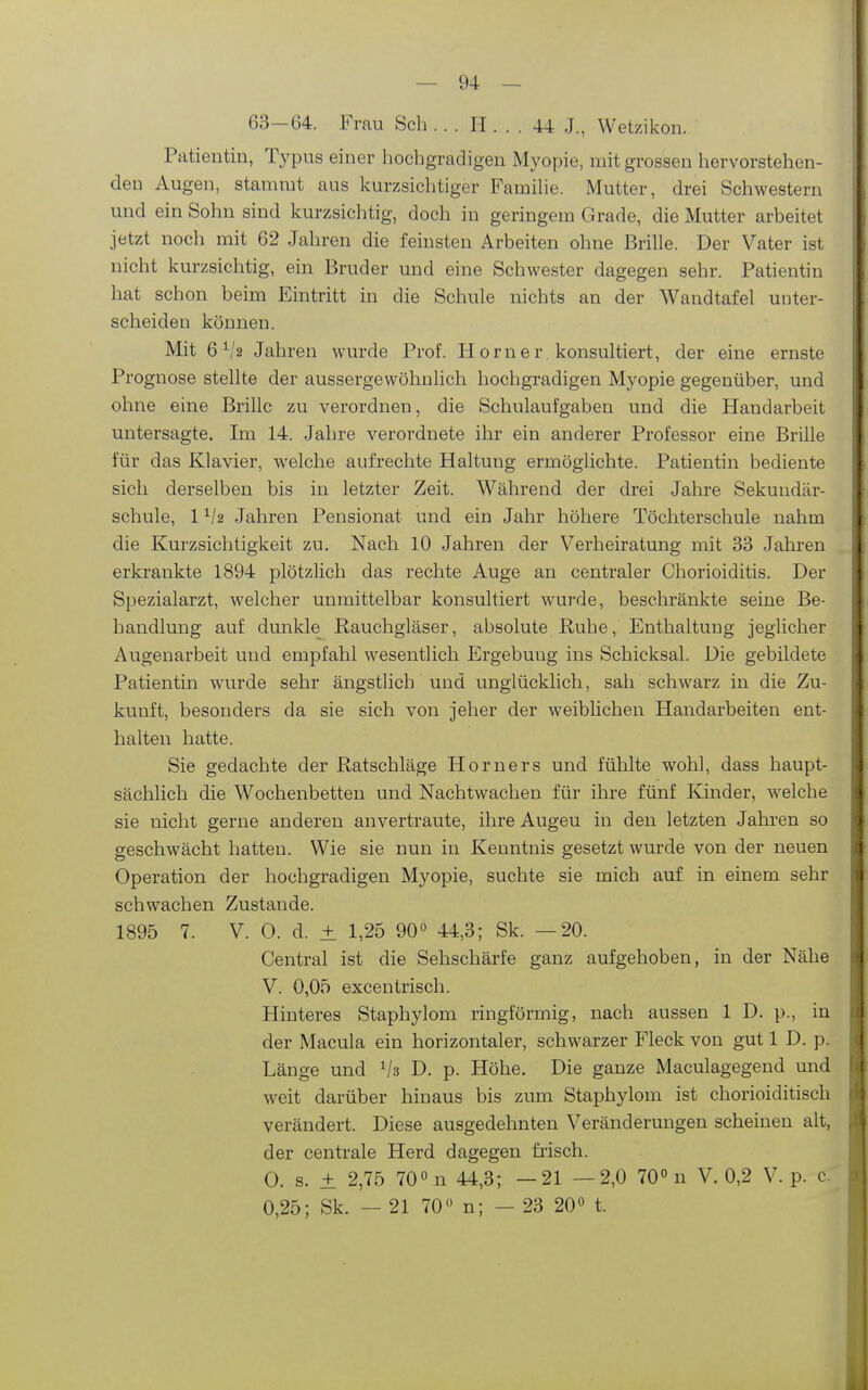 63-64. Frau Sch , . . H . . . 44 J., Wetzikon. Patientin, Typus einer hochgradigen Myopie, mit grossen hervorstehen- den Augen, stammt aus kurzsichtiger Famihe. Mutter, drei Schwestern und ein Sohn sind kurzsichtig, doch in geringem Grade, die Mutter arbeitet jetzt noch mit 62 Jahren die feinsten Arbeiten ohne Brille. Der Vater ist nicht kurzsichtig, ein Bruder und eine Schwester dagegen sehr. Patientin hat schon beim Eintritt in die Schule nichts an der Wandtafel unter- scheiden können. Mit 6^/2 Jahren wurde Prof. Horner konsultiert, der eine ernste Prognose stellte der aussergewöhnlich hochgradigen Myopie gegenüber, und ohne eine Brille zu verordnen, die Schulaufgaben und die Handarbeit untersagte. Im 14. Jahre verordnete ihr ein anderer Professor eine Brille für das Klavier, welche aufrechte Haltung ermöglichte. Patientin bediente sich derselben bis in letzter Zeit. Während der drei Jahre Sekundär- schule, 1 Jahren Pensionat und ein Jahr höhere Töchterschule nahm die Kurzsichtigkeit zu. Nach 10 Jahren der Verheiratung mit 33 Jahren erkrankte 1894 plötzlich das rechte Auge an centraler Chorioiditis. Der Spezialarzt, welcher unmittelbar konsultiert wurde, beschränkte seine Be- handlung auf dunkle Rauchgläser, absolute Ruhe, Enthaltung jeglicher Augenarbeit und empfahl wesentlich Ergebung ins Schicksal. Die gebildete Patientin wurde sehr ängstlich und unglücklich, sah schwarz in die Zu- kunft, besonders da sie sich von jeher der weiblichen Handarbeiten ent- halten hatte. Sie gedachte der Ratschläge Horners und fühlte wohl, dass haupt- sächlich die Wochenbetten und Nachtwachen für ihre fünf Ivinder, welche sie nicht gerne anderen anvertraute, ihre Augeu in den letzten Jahren so geschwächt hatten. Wie sie nun in Kenntnis gesetzt wurde von der neuen Operation der hochgradigen Myopie, suchte sie mich auf in einem sehr schwachen Zustande. 1895 7. V. 0. d. ± 1,25 90« 44,3; Sk. —20. Central ist die Sehschärfe ganz aufgehoben, in der Nähe V. 0,05 excentrisch. Hinteres Staphylom ringförmig, nach aussen 1 D. p., in der Macula ein horizontaler, schwarzer Fleck von gut 1 D. p. Länge und Vs D. p. Höhe. Die ganze Maculagegend und weit darüber hinaus bis zum Staphylom ist chorioiditisch verändert. Diese ausgedehnten Veränderungen scheinen alt, der centrale Herd dagegen fiisch. 0. s. ± 2,75 700 n 44^3. _21 —2,0 70° n V. 0,2 V. p. c. 0,25; Sk. — 21 70 n; — 23 20« t.