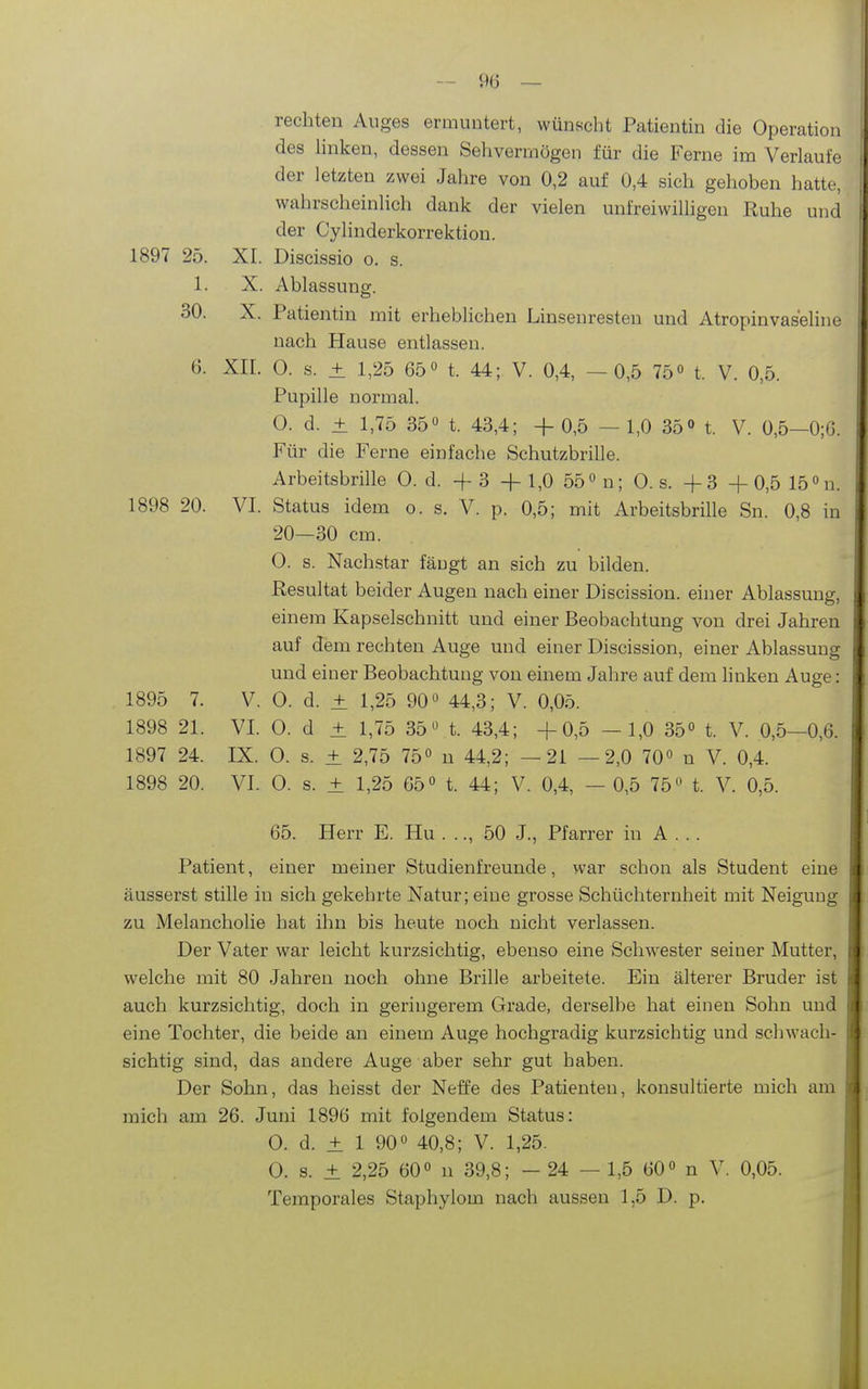- 9(3 — rechten Auges erauintert, wünscht Patientm die Operation des hnken, dessen Sehvermögen für die Ferne im Verlaufe der letzten zwei Jahre von 0,2 auf 0,4 sich gehoben hatte, wahrscheinlich dank der vielen unfreiwiUigen Ruhe und der Cylinderkorrektiou. 1897 25. XI. Discissio o. s. 1. X. Ablassung. 30. X. Patientin mit erheblichen Linsenresten und Atropinvas'eline nach Hause entlassen. 6. XII. 0. s. ± 1,25 65 0 t. 44; V. 0,4, —0,5 75» t. V. 0,5. Pupille normal. 0. d. ± 1,75 350 t. 43,4; + 0,5 - 1,0 35» t. V. 0,5-0;6. Für die Ferne einfache Schutzbrille. Arbeitsbrille 0. d. + 3 + 1,0 55 n; 0. s. + 3 +0,5 15 n. 1898 20. VI. Status idem o. s. V. p. 0,5; mit Arbeitsbrille Sn. 0,8 in 20—30 cm. 0. s. Nachstar fäugt an sich zu bilden. Resultat beider Augen nach einer Discission. einer Ablassung, einem Kapselschnitt und einer Beobachtung von drei Jahren auf dem rechten Auge und einer Discission, einer Ablassung und einer Beobachtung von einem Jahre auf dem linken Auge: 1895 7. V. 0. d. + 1,25 90 44,3; V. 0,05. 1898 21. VI. 0. d ± 1,75 35t. 43,4; +0,5 —1,0 35° t. V. 0,5—0,6. 1897 24. IX. 0. s. + 2,75 75° n 44,2; —21 —2,0 70 n V. 0,4. 1898 20. VI. 0. s. ± 1,25 65« t. 44; V. 0,4, — 0,5 75'' t. V. 0,5. 65. Herr E. Hu . .., 50 J., Pfarrer in A . .. Patient, einer meiner Studienfreunde, war schon als Student eine äusserst stille in sich gekehrte Natur; eine grosse Schüchternheit mit Neigung zu Melancholie hat ihn bis heute noch nicht verlassen. Der Vater war leicht kurzsichtig, ebenso eine Schwester seiner Mutter, welche mit 80 Jahren noch ohne Brille arbeitete. Ein älterer Bruder ist auch kurzsichtig, doch in geringerem Grade, derselbe hat einen Sohn und eine Tochter, die beide an einem Auge hochgradig kurzsichtig und scliwach- sichtig sind, das andere Auge aber sehr gut haben. Der Sohn, das heisst der Neffe des Patienten, konsultierte mich am mich am 26. Juni 1896 mit folgendem Status: 0. d. ± 1 90 40,8; V. 1,25. 0. s. ± 2,25 60° n 39,8; - 24 — 1,5 60° n V. 0,05. Temporales Staphylom nach aussen 1,5 D. p.