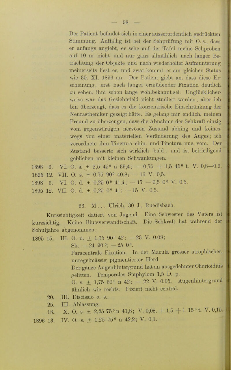 Der Patient befindet sich in einer ausserordentlich gedrückten Stimmung. Auffällig ist bei der Sehprüfung mit 0. s., dass er anfangs angiebt, er sehe auf der Tafel meine Sehproben auf 10 m nicht und nur ganz allmählich nach langer Be- trachtung der Objekte und nach wiederholter Aufmunterung meinerseits liest er, und zwar kommt er am gleichen Status wie 30. XL 1896 an. Der Patient giebt an, dass diese Er- scheinung, erst nach langer ermüdender Fixation deutlich zu sehen, ihm schon lange wohlbekannt sei. Unglücklicher- weise war das Gesichtsfeld nicht studiert worden, aber ich bin überzeugt, dass es die konzentrische Einschränkung der Neurastheniker gezeigt hätte. Es gelang mir endlich, meinen Freund zu überzeugen, dass die Abnahme der Sehkraft einzig vom gegenwärtigen nervösen Zustand abhing und keines- wegs von einer materiellen Veränderung des Auges; ich verordnete ihm Tinctura chin. und Tinctura nuc. vom. Der Zustand besserte sich wirklich bald , und ist befriedigend geblieben mit kleinen Schwankungen. 1898 6. VI. 0. s. ± 2,5 45« n 39,4; -0,75 + 1,5 45° t. V. 0,8-0,9. 1895 12. VII. 0. s. ± 0,75 90« 40,8; — 16 V. 0,5. 1898 6. VI. 0. d. ± 0,25 0° 41,4; - 17 —0,5 0° V. 0,5. 1895 12. VII. 0. d. ± 0,25 0» 41; —15 V. 0,5. 66. M. . . Ulrich, 30 J., Ruedisbach. Kurzsichtigkeit datiert von Jugend. Eine Schwester des Vaters ist kurzsichtig. Keine Blutsverwandtschaft. Die Sehkraft hat während der Schuljahre abgenommen. 1895 15. III. 0. d. ± 1,75 90» 42: -23 V. 0,08; Sk. - 24 90°; -25 0». Paracentrale Fixation. In der Macula grosser atrophischer, unregelmässig pigmentierter Herd. Der ganze Augenhintergrund hat an ausgedehnter Chorioiditis gehtten. Temporales Staphylom 1,5 D. p. O. s. ± 1,75 60« n 42; — 22 V. 0,05. Augenhintergrund ähnlich wie rechts. Fixiert nicht central. 20. III. Discissio o. s.. 25. III. Ablassung. 18. X. 0. s. ± 2,25 75 «n 41,8; V. 0,08. +1,5+1 15 «t. V. 0,15. 1896 13. IV. 0. s. ± 1,25 75« n 42,2; V. 0,1.