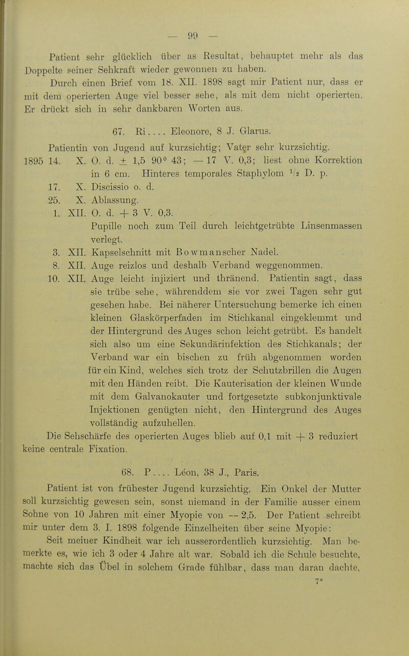 Patient sehr glücklich über as Resultat, behauptet mehr als das Doppelte seiner Sehkraft wieder gewonnen zu haben. Durch einen Brief vom 18. XII. 1898 sagt mir Patient nur, dass er mit dem operierten Auge viel besser sehe, als mit dem nicht operierten. Er drückt sich in sehr dankbaren Worten aus. 67. Ri Eleonore, 8 J. Glarus. Patientin von Jugend auf kurzsichtig; Vat§r sehr kurzsichtig. 1895 14. X. 0. d. ± 1,5 90° 43; —17 V. 0,3; liest ohne Korrektion in 6 cm. Hinteres temporales Staphylom V2 D. p. 17. X. Discissio 0. d. 25. X. Ablassung. 1. XII. 0. d. + 3 V. 0,3. Pupille noch zum Teil durch leichtgetrübte Linsenmassen verlegt. 3. XII. Kapselschnitt mit Bowmanscher Nadel. 8. XII. Auge reizlos und deshalb Verband weggenommen. 10. XII. Auge leicht injiziert und thränend. Patientin sagt, dass sie trübe sehe, währenddem sie vor zwei Tagen sehr gut gesehen habe. Bei näherer Untersuchung bemerke ich einen kleinen Glaskörperfaden im Stichkanal eingeklemmt und der Hintergrund des Auges schon leicht getrübt. Es handelt sich also um eine Sekundärinfektion des Stichkanals; der Verband war ein bischen zu früh abgenommen worden für ein Kind, welches sich trotz der Schutzbrillen die Augen mit den Händen reibt. Die Kauterisation der kleinen Wunde mit dem Galvanokauter und fortgesetzte subkonjunktivale Injektionen genügten nicht, den Hintergrund des Auges vollständig aufzuhellen. Die Sehschärfe des operierten Auges blieb auf 0,1 mit -j- 3 reduziert keine centrale Fixation. 68. P . ... Leon, 38 J., Paris. Patient ist von frühester Jugend kurzsichtig. Ein Onkel der Mutter soll kurzsichtig gewesen sein, sonst niemand in der Familie ausser einem Sohne von 10 Jahren mit einer Myopie von —2,5. Der Patient schreibt mir unter dem 3. I. 1898 folgende Einzelheiten über seine Myopie: Seit meiner Kindheit war ich ausserordentlich kurzsichtig. Man be- merkte es, wie ich 3 oder 4 Jahre alt war. Sobald ich die Schule besuchte, machte sich das Übel in solchem Grade fühlbar, dass man daran dachte, 7*