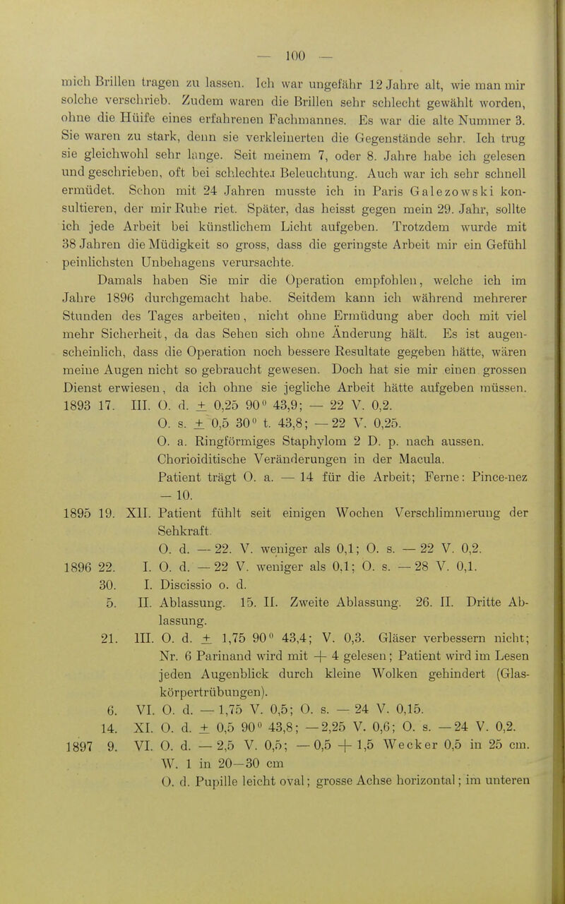mich Brillen tragen zu lassen. Ich war ungefähr 12 Jahre alt, wie man mir solche verschrieb. Zudem waren die Brillen sehr schlecht gewählt worden, ohne die Hülfe eines erfahrenen Fachmannes. Es war die alte Nummer 3. Sie waren zu stark, denn sie verkleinerten die Gegenstände sehr. Ich trug sie gleichwohl sehr lange. Seit meinem 7, oder 8. Jahre habe ich gelesen und geschrieben, oft bei schlechte.i Beleuchtung. Auch war ich sehr schnell ermüdet. Schon mit 24 Jahren mus.ste ich in Paris Galezowski kon- sultieren, der mir Ruhe riet. Später, das heisst gegen mein 29. Jahr, sollte ich jede Arbeit bei künstlichem Licht aufgeben. Trotzdem wurde mit 38 Jahren die Müdigkeit so gross, dass die geringste Arbeit mir ein Gefühl peinlichsten Unbehagens verursachte. Damals haben Sie mir die Operation empfohlen, welche ich im Jahre 1896 durchgemacht habe. Seitdem kann ich während mehrerer Stunden des Tages arbeiten, nicht ohne Ermüdung aber doch mit viel mehr Sicherheit, da das Sehen sich ohne Änderung hält. Es ist augen- scheinlich, dass die Operation noch bessere Resultate gegeben hätte, wären meine Augen nicht so gebraucht gewesen. Doch hat sie mir einen grossen Dienst erwiesen, da ich ohne sie jegliche Arbeit hätte aufgeben müssen. 1893 17. III. 0. d. ± 0,25 90 43,9; — 22 V. 0,2. 0. s. ± 0,5 30 0 t. 43,8; —22 V. 0,25. 0. a. Ringförmiges Staphylom 2 D. p. nach aussen. Chorioiditische Veränderungen in der Macula. Patient trägt 0. a. — 14 für die Arbeit; Ferne: Pince-nez - 10. 1895 19. XII. Patient fühlt seit einigen Wochen Verschlimmerung der Sehkraft. 0. d. — 22. V. weniger als 0,1; 0. s. — 22 V. 0,2. 1896 22. I. 0. d. —22 V. weniger als 0,1; 0. s. —28 V. 0,1. 30. I. Discissio o. d. 5. II. Ablassung. 15. II. Zweite Ablassung. 26. II. Dritte Ab- lassung. 21. III. 0. d. ± 1,75 90 43,4; V. 0,3. Gläser verbessern nicht; Nr. 6 Parinaud wird mit -|- 4 gelesen; Patient wird im Lesen jeden Augenblick durch kleine Wolken gehindert (Glas- körpertrübungen). 6. VL 0. d. —1,75 V. 0,5; 0. s. — 24 V. 0,15. 14. XL 0. d. ± 0,5 90° 43,8; —2,25 V. 0,6; 0. s. —24 V. 0,2. 1897 9. VL 0. d. —2,5 V. 0,5; —0,5 +1,5 Wecker 0,5 in 25 cm. W. 1 in 20-30 cm 0. d. Pupille leicht oval; grosse Achse horizontal; im unteren