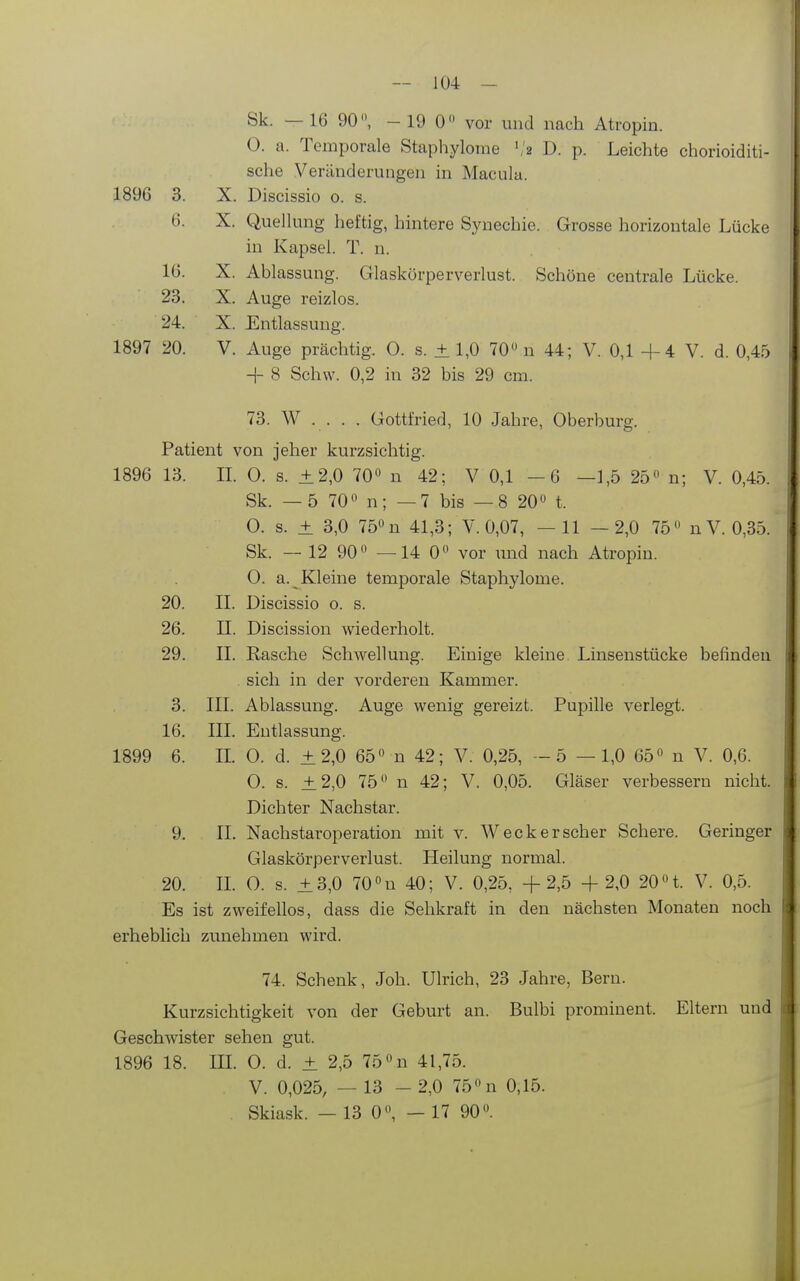 Sk. — 16 90, - 19 0 vor und nach Atropin. 0. a. Temporale Staphylome '12 D. p. Leichte chorioiditi- sche Veränderungen in Macula. 1896 3. X. Discissio o. s. 6. X. Quellung heftig, hintere Synechie. Grosse horizontale Lücke in Kapsel. T. n. 16. X. Ablassung. Glaskürperverlust. Schöne centrale Lücke. 23. X. Auge reizlos. 24. X. Entlassung. 1897 20. V. Auge prächtig. 0. s. ± 1,0 70 n 44; V. 0,1 -4-4 V. d. 0,45 H- 8 Schw. 0,2 in 32 bis 29 cm. 73. W . . . . Gottfried, 10 Jahre, Oberburg. Patient von jeher kurzsichtig. 1896 13. IL 0. s. + 2,0 70 n 42; V 0,1 —6 —1,5 25 n; V. 0,45. Sk. — 5 70 n; —7 bis —8 20 t. 0. s. ± 3,0 75 n 41,3; V. 0,07, — 11 —2,0 75 nV. 0,35. Sk. — 12 90 —14 0 vor und nach Atropin. 0. a. Kleine temporale Staphylome. 20. IL Discissio o. s. 26. II. Discission wiederholt. 29. II. Rasche Schwellung. Einige kleine Linsenstücke befinden . sich in der vorderen Kammer. 3. III. Ablassung. Auge wenig gereizt. Pupille verlegt. 16. III. Entlassung. 1899 6. IL 0. d. ±2,0 65 n 42; V. 0,25, -5 —1,0 65 n V. 0,6. 0. s. ±2,0 75 n 42; V. 0,05. Gläser verbessern nicht. Dichter Nachstar. 9. IL Nachstaroperation mit v. Weck er scher Schere. Geringer Glaskörperverlust. Heilung normal. 20. IL 0. s. ±3,0 70u 40; V. 0,25, +2,5 + 2,0 20 t. V. 0,5. Es ist zweifellos, dass die Sehkraft in den nächsten Monaten noch erheblich zunehmen wird. 74. Schenk, Joh. Ulrich, 23 Jahre, Bern. Kurzsichtigkeit von der Geburt an. Bulbi prominent. Eltern und Geschwister sehen gut. 1896 18. IIL 0. d. ± 2,5 75 n 41,75. V. 0,025, — 13 - 2,0 75 n 0,15. Skiask. — 13 0, — 17 90.