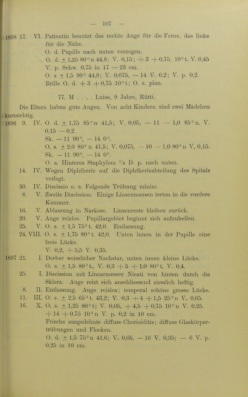 für die Nähe. 0. d. Pupille nach unten verzogen. 0. d. ±l,ii5 80n44,8; V. 0,15; +3 +0,75, lOn. V. 0,45 V. p. Schw. 0,75 in 17 — 23 cm. 0. s ±1,5 90 44,9; V. 0,075, —14 V. 0,2; V. p. 0,2. Brille 0. d. + 3 +0,75 10 H; 0. s. plan. 77. M . . . . Luise, 9 .Jahre, Rütti. Die Eltern haben gute Augen. Von acht Kindern sind zwei Mädchen \ kurzsichtig. 11896 9. IV. 0. d. ± 1,75 85 »n 41,5; V. 0,05, — 11 - 1,0 85 «n. V. 0,15 —0,2. Sk. —11 90, - 14 0. 0. s. ±2,0 80 n 41,5; V. 0,075, - 10 - 1,0 80 n V, 0,15. Sk. - 11 90, — 14 0. 0. a. Hinteres Staphylom D. p. nach unten. 14. IV. Wegen Diphtherie auf die Diphtherieabteilung des Spitals verlegt. 30. IV. Discissio o. s. Folgende Trübung minim. 8. V. Zweite Discission. Einige Linsenmassen treten in die vordere Kammer. 16. V. Ablassung in Narkose. Linsenreste bleiben zurück. 20. V. Auge reizlos. Pupillargebiet beginnt sich aufzuhellen. 25. V. 0. s. ± 1,5 75t. 42,0. Entlassung. 24. VIII. 0. s. ±1,75 80 t. 42,0. Unten innen in der Pupille eine freie Lücke. V. 0,2, +5,5 V. 0,35. 1897 21. I. Derber weisslicher Nachstar, unten innen kleine Lücke. 0. s. ± 1,5 80 t., V. 0,3 +5 +1,0 80 t, V. 0,4. 25. I. Discission mit Linearmesser Nicati von hinten durch die Sklera. Auge reizt sich anschliessend ziemlich heftig. 8. II. Entlassung. Auge reizlos; temporal schöne grosse Lücke. 11. III 0. s. ± 2,5 65 t 43,2; V. 0,3 +4 +1,5 25 n V. 0,65. 16. X. 0. s. ±1,25 80t; V. 0,05, +4,5 +0,75 10n V. 0,25. +14 + 0,75 10 n V. p. 0,2 in 10 cm. Frische ausgedehnte diffuse Chorioiditis; diffuse Glaskörper- trübungen und Flocken. 0. d. ± 1,5 75 n 41,6; V. 0,05, — 16 V. 0,35; — 6 V. p. 0,25 in 10 cm.