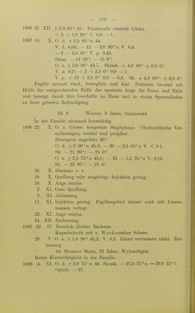 1896 21. Xir. ±2,0 90 45. Prachtvolle centrale Lücke. + 3 + 1,0 90 V. 0,9 — 1. 1897 18. X. ü. d. ±2,5 85 »n 44. V. d. 0,05, — 12 -2,0 90 n V. 0,4. — 2 - 2,0 90 V. p. 0.45. Skias. —12 90, —15 0. 0. s. ±3,0 90 43,7. Skia.sk. +4,0 90 -f 6,0 0. V. d. 0,2; +3+2,5 0 0,9 — 1. V. p. +13 +2,5 0 0,6 -0,8. Sk. +4,0 90; +6,0 0. Pupille normal rund, beweglich und klar. Patientin benützt mit Hülfe der entsprechenden Brille das operierte Auge für Ferne und Nähe und besorgt damit ihre Geschäfte im Haus und in einem Spezereiladen zu ihrer grössten Befriedigung. 83. S . . . . Werner, 9 Jahre, Sumiswald. In der Familie niemand kurzsichtig. 1896 22. X. 0. a. Grosse temporale Staphylome. Chorioiditische Ver- änderungen, central und peripher. Divergenz ungefähr 30. O. d. ±3 60n 45,3; —20 —2,0 60n V. < 0 1. Sk. —21 90; — 25 0. 0. s. ±2,5 75 n 45,5; - 21 — 1,5 75 n V. 0,15. Sk. —22 90; - 27 0. 26. X. Discissio o. s. 28. X. Quellung sehr ausgiebig; Injektion gering. 30. X. Auge reizlos. 2. XI. Gute Quellung. 9. XI. Ablassung. 11. XI. Injektion gering. Pupillargebiet immer noch mit Linsen- massen verlegt. 23. XI. Auge reizlos. 24. XII. Entlassung. 1897.22. IV. Ziemlich dichter Nachstar. Kapselschuitt mit v. Weckerscher Schere. 29. V. 0. s. ± 1,0 90 45,2; V. 0,5. Gläser verbessern nicht. Ent- lassung. 84. Brunner Marie, 22 Jahre, Wyleroltigen. Keine Kurzsichtigkeit in der Familie. 1896 4. VI O. d. ±2,0 75 n 46. Skiask. —27,0 75 «n —29,0 .15 t. Ophth. —27.