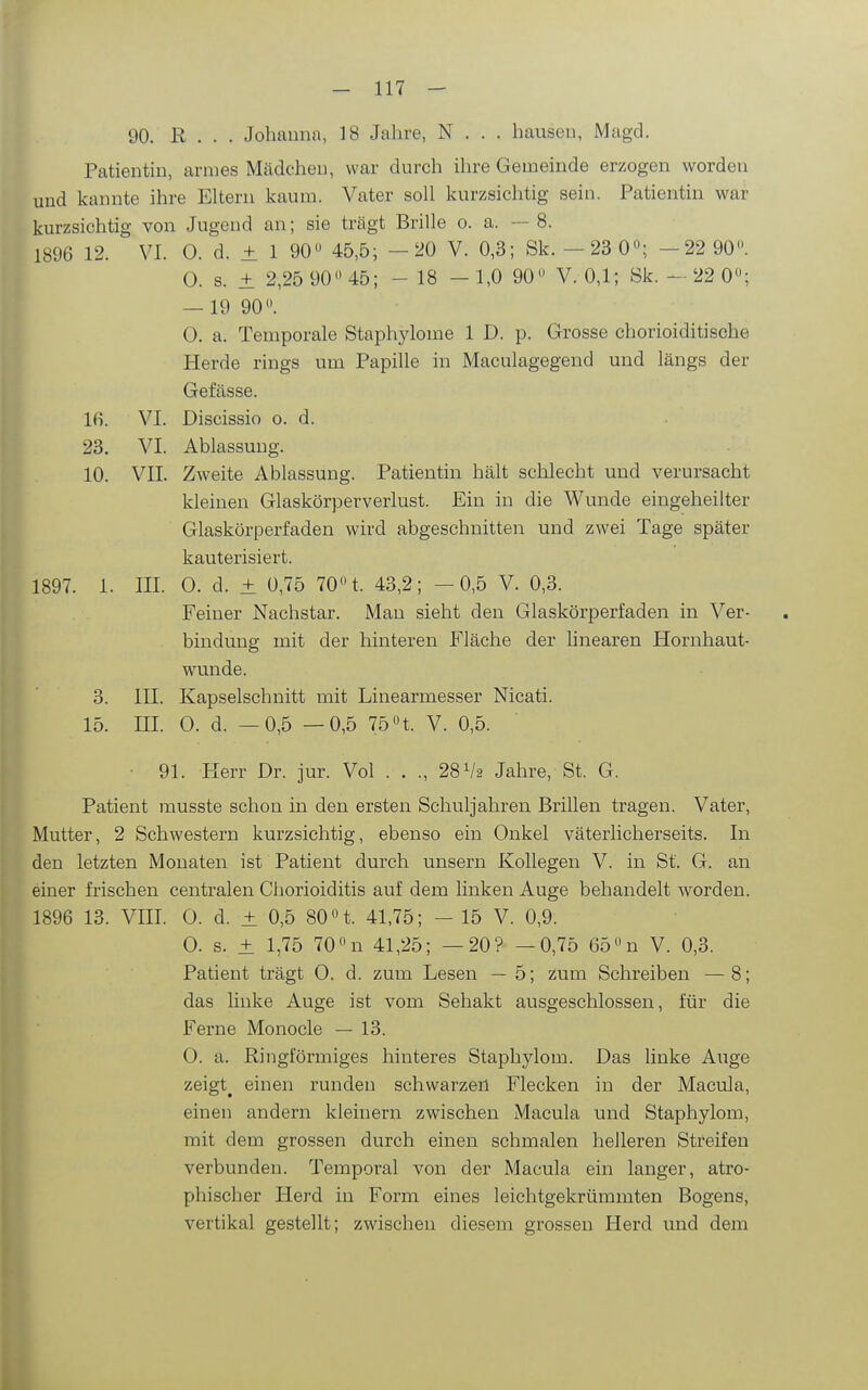 90. R . . . Johanna, 18 Jahre, N . . . hausen, Magd. Patientin, armes Mädchen, war durch ihre Gemeinde erzogen worden und kannte ihre Eltern kaum. Vater soll kurzsichtig sein. Patientin war kurzsichtig von Jugend an; sie trägt Brille o. a. — 8. 1896 12. VI. 0. d. ± 1 90 45,5; -20 V. 0,3; Sk.-23 0«; -22 90. 0. s. ± 2,25 90 45; - 18 - 1,0 90 V. 0,1; Sk. - 22 0; — 19 90. 0. a. Temporale Staphjdome 1 D. p. Grosse chorioiditische Herde rings um Papille in Maculagegend und längs der Gefässe. 1(1 VI. Discissio o. d. 23. VI. Ablassuug. 10. VII. Zweite Ablassung. Patientin hält schlecht und verursacht kleinen Glaskörperverlust. Ein in die Wunde eingeheilter Glaskörperfaden wird abgeschnitten und zwei Tage später kauterisiert. 1897. 1. III. 0. d. ± 0,75 70 t. 43,2; -0,5 V. 0,3. Feiner Nachstar. Man sieht den Glaskörperfaden in Ver- bindung mit der hinteren Fläche der linearen Hornhaut- wmnde. 3. III. Kapselschnitt mit Linearmesser Nicati. 15. III. 0. d. —0,5 —0,5 75t. V. 0,5. ■ 91. Herr Dr. jur. Vol . . ., 28 V2 Jahre, St. G. Patient musste schon in den ersten Schuljahren Brillen tragen. Vater, Mutter, 2 Schwestern kurzsichtig, ebenso ein Onkel väterlicherseits. In den letzten Monaten ist Patient durch unsern Kollegen V. in St. G. an einer frischen centralen Chorioiditis auf dem linken Auge behandelt worden. 1896 13. VIII. 0. d. ± 0,5 80 t. 41,75; - 15 V. 0,9. 0. s. ± 1,75 70 n 41,25; —20? —0,75 65 n V. 0,3. Patient trägt 0. d. zum Lesen — 5; zum Schreiben —8; das linke Auge ist vom Sehakt ausgeschlossen, für die Ferne Monocle — 13. 0. a. Ringförmiges hinteres Staphylom. Das linke Auge zeigt^ einen runden schwarzeil Flecken in der Macula, einen andern kleinern zwischen Macula und Staphylom, mit dem grossen durch einen schmalen helleren Streifen verbunden. Temporal von der Macula ein langer, atro- phischer Herd in Form eines leichtgekrümmten Bogens, vertikal gestellt; zwischen diesem grossen Herd und dem