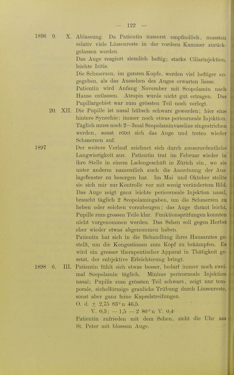 1896 9. X. Ablassung. Da Patientin äusserst empfindlich, raussten relativ viele Linsenreste in der vordem Kammer zurück- gelassen werden. Das Auge reagiert ziemlich heftig; starke Ciharinjektion, leichte Iritis. Die Schmerzen, im ganzen Kopfe, werden viel heftiger an- gegeben, als das Aussehen des Auges erwarten Hesse. Patientin wird Anfang November mit Scopolamin nach Hause entlassen. Atropin wurde nicht gut ertragen. Das Pupillargebiet war zum grössten Teil noch verlegt. 20. XII. Die Pupille ist nasal hübsch schwarz geworden; hier eine hintere Synechie; immer noch etwas pericorneale Injektion. Täglich muss noch 2— 3mal Scopolaminvaseline eingestrichen werden, sonst rötet sich das Auge und treten wieder Schmerzen auf. 1897 Der weitere Verlauf zeichnet sich durch ausserordentliche Langwierigkeit aus. Patientin trat im Februar wieder in ihre Stelle in einem Ladengeschäft in Zürich ein, wo sie unter anderm namentlich auch die Anordnung der Aus- lagefenster zu besorgen hat. Im Mai und Oktober stellte sie sich mir zur Kontrolle vor mit wenig verändertem Bild. Das Auge zeigt ganz leichte pericorneale Injektion nasal, braucht täglich 2 Scopolamingaben, um die Schmerzen zu heben oder solchen vorzubeugen; das Auge thränt leicht, Pupille zum grossen Teile klar. Funktionsprüfungen konnten nicht vorgenommen werden. Das Sehen soll gegen Herbst eher wieder etwas abgenommen haben. Patientin hat sich in die Behandlung ihres Hausarztes ge- stellt, um die Kongestionen zum Kopf zu bekämpfen. Es wird ein grosser therapeutischer Apparat in Thätigkeit ge- setzt, der subjektive Erleichterung bringt. 1898 6. III. Patientin fühlt sich etwas besser, bedarf immer noch zwei- mal Scopolamin täglich. Minime pericorneale Injektion nasal; Pupille zum grössten Teil schwarz, zeigt nur tem- porale, sichelförmige grauliche Trübung durch Linsenreste, sonst aber ganz feine Kapselstreifungen. 0. d. ± 2,75 83n 46,5. V. 0,3; - 1,5 —2 80 n V. 0,4- Patientin zufrieden mit dem Sehen, sieht die Uhr am St. Peter mit blossem Auge.