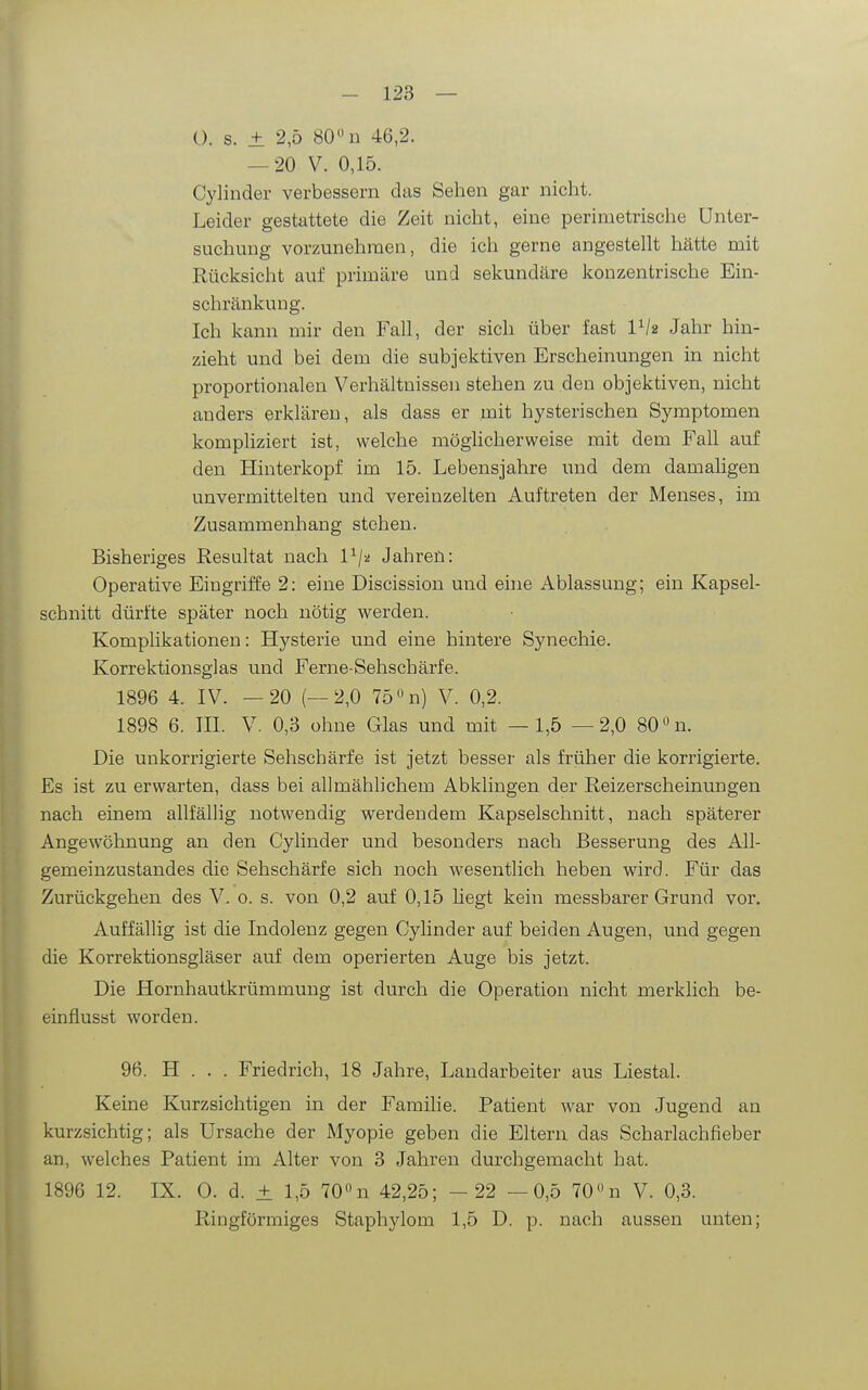 0. s. ± 2,5 80« n 46,2. — 20 V. 0,15. Cylinder verbessern das Sehen gar nicht. Leider gestattete die Zeit nicht, eine perimetrische Unter- suchung vorzunehmen, die ich gerne angestellt hätte mit Rücksicht auf primäre und sekundäre konzentrische Ein- schränkung. Ich kann mir den Fall, der sich über fast VI2 Jahr hin- zieht und bei dem die subjektiven Erscheinungen in nicht proportionalen Verhältnissen stehen zu den objektiven, nicht anders erklären, als dass er mit hysterischen Symptomen kompliziert ist, welche möglicherweise mit dem Fall auf den Hinterkopf im 15. Lebensjahre und dem damaligen unvermittelten und vereinzelten Auftreten der Menses, im Zusammenhang stehen. Bisheriges Resultat nach P/2 Jahren: Operative Eingriffe 2: eine Discission und eine Ablassung; ein Kapsel- schnitt dürfte später noch nötig werden. Komplikationen: Hysterie und eine hintere Synechie. Korrektionsglas und Ferne-Sehschärfe. 1896 4. IV. —20 (—2,0 75 n) V. 0,2. 1898 6. m. V. 0,3 ohne Glas und mit —1,5 —2,0 80 n. Die unkorrigierte Sehschärfe ist jetzt besser als früher die korrigierte. Es ist zu erwarten, dass bei allmählichem Abklingen der Reizerscheinungen nach einem allfällig notwendig werdendem Kapselschnitt, nach späterer Angewöhnung an den Cylinder und besonders nach Besserung des All- gemeinzustandes die Sehschärfe sich noch wesentlich heben wird. Für das Zurückgehen des V. 0. s. von 0,2 auf 0,15 liegt kein messbarer Grund vor. Auffällig ist die Indolenz gegen Cylinder auf beiden Augen, und gegen die Korrektionsgläser auf dem operierten Auge bis jetzt. Die Hornhautkrümmung ist durch die Operation nicht merklich be- einflusst worden. 96. H . . . Friedrich, 18 Jahre, Landarbeiter aus Liestal. Keine Kurzsichtigen in der Familie. Patient war von Jugend an kurzsichtig; als Ursache der Myopie geben die Eltern das Scharlachfieber an, welches Patient im Alter von 3 Jahren durchgemacht hat. 1896 12. IX. 0. d. ± 1,5 70 n 42,25; - 22 —0,5 70n V. 0,3. Ringförmiges Staphylom 1,5 D. p. nach aussen unten;