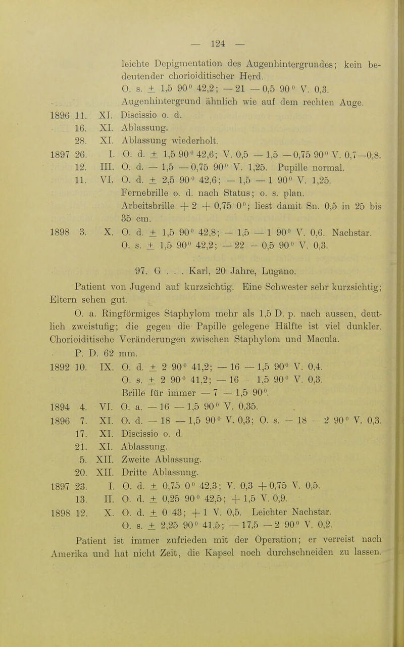 leichte Depigmentation des Augeuhintergrundes; kein be- deutender cborioiditischer Herd. 0. s. ± 1,5 90 42,2; —21 —0,5 90 V. 0,3. Augenbiiitergrund ähnbch wie auf dem recbten Auge. 1896 11. XI. Discissio o. d. 16. XI. Abliissung. 28. XI. Ablassung wiederbolt. 1897 26. 1. 0. d. ± 1,5 90 42,6; V. 0,5 — 1,5 —0,75 90 V. 0,7—0,8. 12. III. 0. d. — 1,5 —0,75 90 V. 1,25. Pupille normal. 11. VI. 0. d. ± 2,5 90 42,6; - 1,5 — 1 90 V. 1,25. Fernebrille o. d. nach Status; o. s. plan. Arbeitsbrille -f 2 -f 0,75 0; liest damit Sn. 0,5 in 25 bis 35 cm. 1898 3. X. 0. d. ± 1,5 90 42,8; - 1,5 —1 90 V. 0,6. Nachstar. 0. s. ± 1,5 90 42,2; — 22 - 0,5 90 V. 0,3. 97. G . . . Karl, 20 Jahre, Lugano. Patient von Jugend auf kurzsichtig. Eine Schwester sehr kurzsichtig; Eltern sehen gut. 0. a. Ringförmiges Staphylom mehr als 1,5 D. p. nach aussen, deut- lich zweistufig; die gegen die Papille gelegene Hälfte ist viel dunkler. Chorioiditische Veränderungen zwischen Staphylom und Macula. P. D. 62 mm. 1892 10. IX. 0. d. ± 2 90 41,2; —16 —1,5 90 V. OA 0. s. ± 2 90 41,2; — 16 1,5 90 V. 0,3. Brille für immer — 7 — 1,5 90. 1894 4. VI. 0. a. -16 — 1,5 90 V. 0,35. 1896 7. XI. 0. d. — 18 — 1,5 90 V. 0,3; 0. s. - 18 - 2 90 V. 0,3. 17. XI. Discissio o. d. 21. XI. Ablassung. 5. XII. Zweite Ablassung. 20. XII. Dritte Ablassung. 1897 23. I. 0. d. ± 0,75 0 42,3; V. 0,3 +0,75 Y. 0,5. 13. II. 0. d. ± 0,25 90 42,5; + 1,5 Y. 0,9. 1898 12. X. 0. d. ± 0 43; 4- 1 V. 0,5. Leichter Nachstar. 0. s. ± 2,25 90 41,5; — 17,5 —2 90 Y. 0,2. Patient ist immer zufrieden mit der Operation; er verreist nach Amerika und hat nicht Zeit, die Kapsel noch durchschneiden zu lassen.