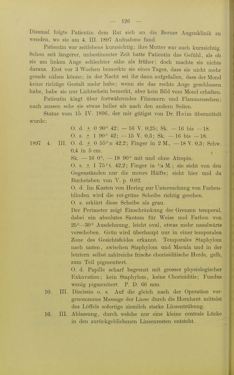 Diesmal folgte Patientin dem Rat sich an die Berner Augenklinik zu wenden, wo sie am 4. III. 1897 Aufnahme fand. Patientin war zeitlebens kurzsichtig; ihre Mutter war auch kurzsichtig. Schon seit längerer, unbestimmter Zeit hatte Patientin das Gefühl, als ob sie am Hnken Auge schlechter sähe als früher; doch machte sie nichts daraus. Erst vor 3 Wochen bemerkte sie eines Tages, dass sie nicht mehr gerade nähen könne; in der Nacht sei ihr dann aufgefallen, dass der Mond keine richtige Gestalt mehr habe; wenn sie das rechte Auge geschlossen habe, habe sie nur Lichtschein bemerkt, aber kein Bild vom Mond erhalten. Patientin klagt über fortwährendes Flimmern und Flammensehen; nach aussen sehe sie etwas heller als nach den andern Seiten. Status vom 15. IV. 1896, der mir gütigst von Dr. Heim übermittelt wurde: 0. d. ± 0 90» 42; - 16 V. 0,25; Sk. — 16 bis - 18. 0. s. ± 1 90« 42; -15 V. 0,3; Sk. —16 bis -18. 1897 4. III. 0. d. ± 0 55«n 42,2; Finger in 2 M., —18 V. 0,3; Schw. 0,4 in 5 cm. ^ Sk. —16 0«, — 18 90 mit und ohne Atropin. 0. s. ± 1 75 01. 42,2; Finger in ^/a M.; sie sieht von den Gegenständen nur die untere Hälfte; sieht hier und da Buchstaben von V. p. 0,02. 0. d. Im Kasten von Hering zur Untersuchung von Farben- blinden wird die rot-grüne Scheibe richtig gesehen. 0. s. erklärt diese Scheibe als grau. Der Perimeter zeigt Einschränkung der Grenzen temporal, dabei ein absolutes Skotom für Weiss und Farben von 25—30 Ausdehnung, leicht oval, etwas mehr nasalwärts verschoben. Grün wird überhaupt nur in einer temporalen Zone des Gesichtsfeldes erkannt. Temporales Staphylom nach unten, zwischen Staphylom und Macula und in der letztern selbst zahlreiche frische chorioiditische Herde, gelb, zum Teil pigmentiert. 0. d. Papille scharf begrenzt mit grosser physiologischer Exkavation ; kein Staphylom, keine Chorioiditis; Fundus wenig pigmentiert. P. D. 66 mm. 10. III. Discissio o. s. Auf die gleich nach der Operation vor- • genommene Massage der Linse durch die Hornhaut mittelst des Löffels sofortige ziemlich starke Linsentrübung. 16. III. Ablassung, durch welche nur eine kleine centrale Lücke in den zurückgebliebenen Linsenresten entsteht.