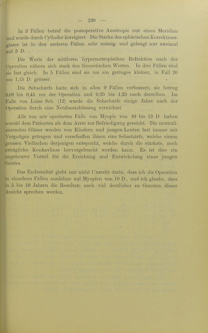 In 3 Fällen betraf die postoperative Ametropie nur einen Meridian und wurde durch Cylinder korrigiert. Die Stärke des sphärischen Korrektions- glases ist in den anderen Fällen sehr mässig und gelangt nur zweimal auf 3 D. Die Werte der mittleren hypermetropischen Refraktion nach der Operation nähern sich stark den theoretischen Werten. In drei Fällen sind sie fcast gleich. In 5 Fällen sind sie um ein geringes kleiner, in Fall 26 um 1,15 D. grösser. Die Sehschärfe hatte sich in allen 9 Fällen verbessert; sie betrug 0,08 bis 0,45 vor der Operation und 0,25 bis 1,25 nach derselben. Im Falle von Luise Sch. (12) wurde die Sehschärfe einige Jahre nach der Operation durch eine Netzhautablösung vernichtet. Alle von mir operierten Fälle von Myopie von 10 bis 13 D. haben sowohl dem Patienten als dem Arzte zur Befriedigung gereicht. Die neutrali- sierenden Gläser werden von Kindern und jungen Leuten fast immer mit ^'e^gnügen getragen und verschaffen ihnen eine Sehschärfe, welche einem grossen Vielfachen derjenigen entspricht, welche durch die stärkste, noch erträgliche Konkavlinse hervorgebracht werden kann. Es ist dies ein ungeheurer Vorteil für die Erziehung und Entwickelung eines jungen Geistes. Das Endresultat giebt mir nicht Unrecht darin, dass ich die Operation iu einzelnen Fällen ausdehne auf Myopien von 10 D., und ich glaube, dass in 5 bis 10 Jahren die Resultate noch viel deutlicher zu Gunsten dieser Ansicht sprechen werden.