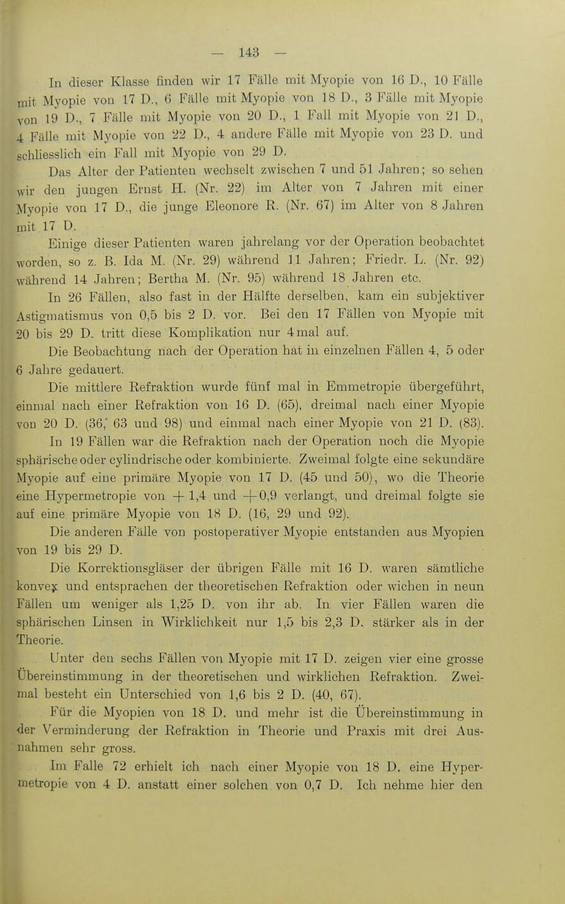 In dieser Klasse finden wir 17 Fälle mit Myopie von 16 D., 10 Fälle mit Myopie von 17 D., 6 Fälle mit Myopie von 18 D., 3 Fälle mit Myopie von 19 D., 7 Fälle mit Myopie von 20 D., 1 Fall mit Myopie von 21 D., 4 Fälle mit Myopie von 22 D., 4 andure Fälle mit Myopie von 23 D. und schliesslich ein Fall mit Myopie von 29 D. Das x\lter der Patienten wechselt zwischen 7 und 51 Jahren; so sehen wir den jungen Ernst H. (Nr. 22) im Alter von 7 Jahren mit einer Myopie von 17 D., die junge Eleonore R. (Nr. 67) im Alter von 8 Jahren mit 17 D. Einige dieser Patienten waren jahrelang vor der Operation beobachtet worden, so z. B. Ida M. (Nr. 29) während 1.1 Jahren; Friedr. L. (Nr. 92) während 14 Jahren; Bertha M. (Nr. 95) während 18 Jahren etc. In 26 Fällen, also fast in der Hälfte derselben, kam ein subjektiver Astigmatismus von 0,5 bis 2 D. vor. Bei den 17 Fällen von Myopie mit 20 bis 29 D. tritt diese Komplikation nur 4mal auf. Die Beobachtung nach der Operation hat in einzelnen Fällen 4, 5 oder 6 Jahre gedauert. Die mittlere Refraktion wurde fünf mal in Emmetropie übergeführt, einmal nach einer Refraktion von 16 D. (65), dreimal nach einer Myopie von 20 D. (36,* 63 und 98) und einmal nach einer Myopie von 21 D. (83). In 19 Fällen war die Refraktion nach der Operation noch die Myopie sphärische oder cylindrische oder kombinierte. Zweimal folgte eine sekundäre Myopie auf eine primäre Myopie von 17 D. (45 und 50), wo die Theorie eine Hypermetropie von -f 1)4 und -|-0,9 verlangt, und dreimal folgte sie auf eine primäre Myopie von 18 D. (16, 29 und 92). Die anderen Fälle von postoperativer Myopie entstanden aus Myopien von 19 bis 29 D. Die Korrektionsgläser der übrigen Fälle mit 16 D. waren sämtliche konve?: und entsprachen der theoretischen Refraktion oder wichen in neun Fällen um weniger als 1,25 D. von ihr ab. In vier Fällen waren die sphärischen Linsen in Wirklichkeit nur 1,5 bis 2,3 D. stärker als in der Theorie. Unter den sechs Fällen von Myopie mit 17 D. zeigen vier eine grosse Übereinstimmung in der theoretischen und wirklichen Refraktion. Zwei- mal besteht ein Unterschied von 1,6 bis 2 D. (40, 67). Für die Myopien von 18 D. und mehr ist die Übereinstimmung in der Verminderung der Refraktion in Theorie und Praxis mit drei Aus- nahmen sehr gross. Im Falle 72 erhielt ich nach einer Myopie von 18 D, eine Hyper- metropie von 4 D. anstatt einer solchen von 0,7 D. Ich nehme hier den