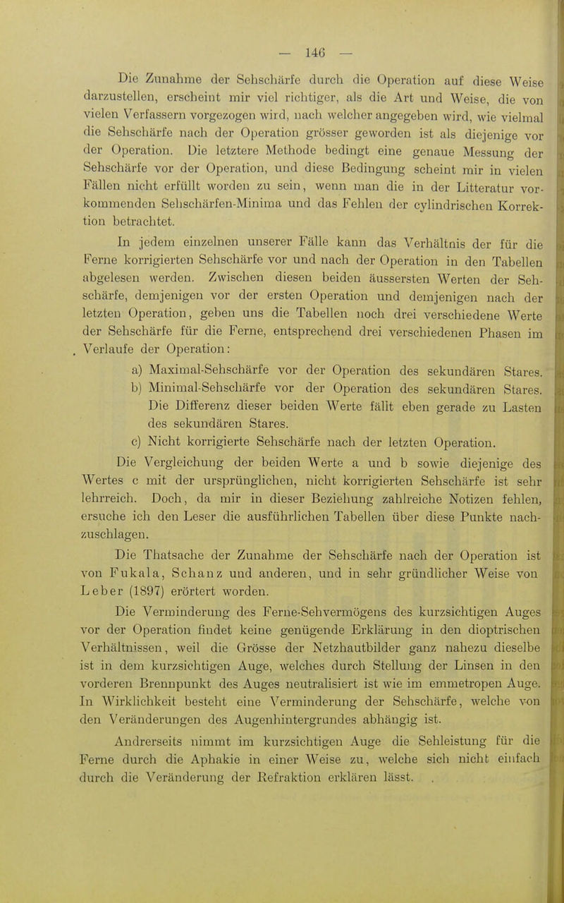 Die Zunahme der Sehschärfe durch die Operation auf diese Weise darzustellen, erscheint mir viel richtiger, als die Art und Weise, die von vielen Verfassern vorgezogen wird, nach welcher angegeben wird, wie vielmal die Sehschärfe nach der Operation grösser geworden ist als diejenige vor der Operation. Die letztere Methode bedingt eine genaue Messung der Sehschärfe vor der Operation, und diese Bedingung scheint mir in vielen Fällen nicht erfüllt worden zu sein, wenn man die in der Litteratur vor- kommenden Sehschärfen-Miniraa und das Fehlen der cylindrischen Korrek- tion betrachtet. In jedem einzelnen unserer Fälle kann das Verhältnis der für die Ferne korrigierten Sehschärfe vor und nach der Operation in den Tabellen abgelesen werden. Zwischen diesen beiden äussersten Werten der Seh- schärfe, demjenigen vor der ersten Operation und demjenigen nach der letzten Operation, geben uns die Tabellen noch drei verschiedene Werte der Sehschärfe für die Ferne, entsprechend drei verschiedenen Phasen im , Verlaufe der Operation: a) Maximal-Sehschärfe vor der Operation des sekundären Stares. b) Minimal-Sehschärfe vor der Operation des sekundären Stares. Die Differenz dieser beiden Werte fällt eben gerade zu Lasten des sekundären Stares. c) Nicht korrigierte Sehschärfe nach der letzten Operation. Die Vergleichung der beiden Werte a und b sowie diejenige des Wertes c mit der ursprünglichen, nicht korrigierten Sehschärfe ist sehr lehrreich. Doch, da mir in dieser Beziehung zahlreiche Notizen fehlen, ersuche ich den Leser die ausführlichen Tabellen über diese Punkte nach- zuschlagen. Die Thatsache der Zunahme der Sehschärfe nach der Operation ist von Fukala, Schanz und anderen, und in sehr gründlicher Weise von Leber (1897) erörtert worden. Die Verminderung des Ferne-Sehvermögens des kurzsichtigen Auges vor der Operation findet keine genügende Erklärung in den dioptrischen Verhältnissen, weil die Grösse der Netzhautbilder ganz nahezu dieselbe ist in dem kurzsichtigen Auge, welches durch Stellung der Linsen in den vorderen Brennpunkt des Auges neutralisiert ist wie im emmetropen Auge. In Wirkhchkeit besteht eine Verminderung der Sehschärfe, welche von den Veränderungen des Augenhintergrundes abhängig ist. Andrerseits nimmt im kurzsichtigen Auge die Sehleistung für die Ferne durch die Aphakie in einer Weise zu, welche sich nicht einfach durch die Veränderung der Refraktion erklären lässt.