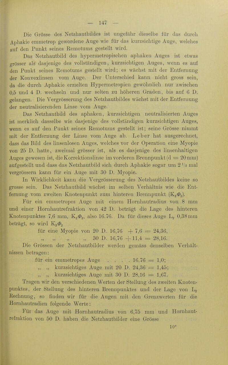 Die Grösse des Netzhautbildes ist ungefähr dieselbe für das durch Aphakie emmetrop gewordene Auge wie für das kurzsichtige Auge, welches auf den Punkt seines Remotums gestellt wird. Das Netzhautbild des hypermetropischen aphakeu Auges ist etwas grösser als dasjenige des vollständigen, kurzsichtigen Auges, wenn es auf den Punkt seines Remotums gestellt wird; es wächst mit der Entfernung der KonvexUnsen vom Auge. Der Unterschied kann nicht gross sein, da die durch Aphakie erzielten Hj^permetropien gewöhnlich nur zwischen 0,5 und 4 D. wechseln und nur selten zu höheren Graden, bis auf 6 D. gelangen. Die Vergrösserung des Netzhautbildes wächst mit der Entfernung der neutralisierenden Linse vom Auge. Das Netzhautbild des aphaken, kurzsichtigen neutralisierten Auges ist merklich dasselbe wie dasjenige des vollständigen kurzsichtigen Auges, wenn es auf den Punkt seines Remotums gestellt ist; seine Grösse nimmt mit der Entfernung der Linse vom Auge ab. Leber hat ausgerechnet, dass das Bild des linsenlosen Auges, welches vor der Operation eine Myopie von 25 D. hatte, zweimal grösser ist, als es dasjenige des linsenhaltigen Auges gewesen ist, die Korrektionslinse im vorderen Brennpunkt (d = 20 mm] aufgestellt und dass das Netzhautbild sich durch Aphakie sogar um 2 ^/s mal vergrössern kann für ein Auge mit 30 D. Myopie. In Wirklichkeit kann die Vergrösserung des Netzhautbildes keine so grosse sein. Das Netzhautbild wächst im selben Verhältnis wie die Ent- fernung vom zweiten Knotenpunkt zum hinteren Brennpunkt {K2^2)- Für ein emmetropes Auge mit einem Hornhautradius von 8 mm und einer Hornhautrefraktion von 42 D. beträgt die Lage des hinteren Knotenpunktes 7,6 mm, Kgö^g, also 16.76. Da für dieses Auge Lg 0,38 mm beträgt, so wird ^2^2 für eine Myopie von 20 D. 16,76 -f 7,6 = 24,36, „ „ „ „ 30 D. 16,76 -f-11,4 = 28,16. Die Grössen der Netzhautbilder werden gemäss denselben Verhält- nissen betragen: für ein emmetropes Auge .... 16,76 = 1,0; ,, „ kurzsichtiges Auge mit 20 D. 24,36 = 1,45; „ „ kurzsichtiges Auge mit 30 D. 28,16 = 1,67. Tragen wir den verschiedenen Werten der Stellung des zweiten Knoten- punktes, der Stellung des hinteren Brennpunktes und der Lage von Lg Rechnung, so finden wir für die Augen mit den Grenzwerten für die Hornhautradien folgende Werte: Für das Auge mit Hornhautradius von 6,75 mm und Hornhaut- refraktion von 50 D. haben die Netzhautbilder eine Grösse 10*