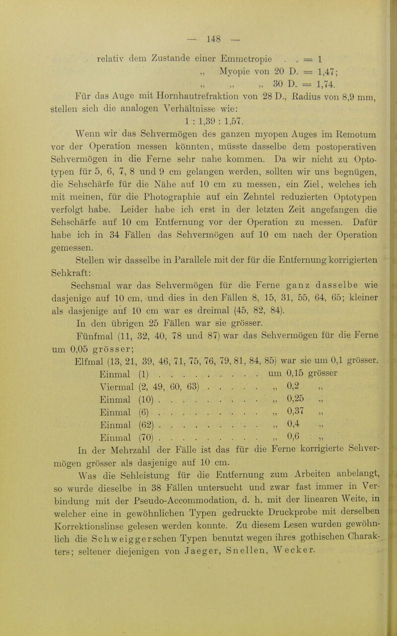 relativ dem Zustande einer Emraetropie . . = 1 Mj'opie von 20 D. = 1,47; „ 30 D. = 1,74. Für das Auge mit Plornhautrefraktion von 28 D., Radius von 8,9 mm, stellen sich die analogen Verhältnisse wie: 1 : 1,39 : 1,57. Wenn wir das Sehvermögen des ganzen myopen Auges im Remotum vor der Operation messen könnten, müsste dasselbe dem postoperativeu Sehvermögen in die Ferne sehr nahe kommen. Da wir nicht zu Opto- typen für 5, 6, 7, 8 und 9 cm gelangen werden, sollten wir uns begnügen, die Sehschärfe für die Nähe auf 10 cm zu messen, ein Ziel, welches ich mit meinen, für die Photographie auf ein Zehntel reduzierten Optotypen verfolgt habe. Leider habe ich erst in der letzten Zeit angefangen die Sehschärfe auf 10 cm Entfernung vor der Operation zu messen. Dafür habe ich in 34 Fällen das Sehvermögen auf 10 cm nach der Operation geraessen. Stellen wir dasselbe in Parallele mit der für die Entfernung korrigierten Sehkraft: Sechsmal war das Sehvermögen für die Ferne ganz dasselbe wie dasjenige auf 10 cm, und dies in den Fällen 8, 15, 31, 55, 64, 65; kleiner als dasjenige auf 10 cm war es dreimal (45, 82, 84). In den übrigen 25 Fällen war sie grösser. Fünfmal (11, 32, 40, 78 und 87) war das Sehvermögen für die Ferne um 0,05 grösser; Elfmal (13, 21, 39, 46, 71, 75, 76, 79, 81, 84, 85) war sie um 0,1 grösser. Einmal (1) um 0,15 grösser Viermal (2, 49, 60, 63) „ 0,2 Einmal (10) „ 0,25 „ Einmal (6) „ 0,37 „ Einmal (62) „0,4 „ Einmal (70) „0,6 In der Mehrzahl der Fälle ist das für die Ferne korrigierte Sehver- mögen grösser als dasjenige auf 10 cm. Was die Sehleistung für die Entfernung zum Arbeiten anbelangt, so wurde dieselbe in 38 Fällen untersucht und zwar fast immer in Ver- bindung mit der Pseudo-Accommodation, d. h. mit der linearen Weite, in welcher eine in gewöhnlichen Typen gedruckte Druckprobe mit derselben Korrektionshnse gelesen werden konnte. Zu diesem Lesen wurden gewöhn- lich die Schweigger sehen Typen benutzt wegen ihres gotbischen Charak- ters; seltener diejenigen von Jaeger, Sneilen, Wecker.