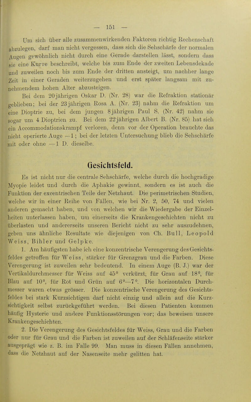 I — 151 — Um sich über alle zusammenwirkenden Faktoren richtig Rechenschaft abzulegen, darf man nicht vergessen, dass sich die Sehschärfe der normalen Augen gewöhnlich nicht durch eine Gerade darstellen lässt, sondern dass sie eine Kurve beschreibt, welche bis zum Ende der zweiten Lebensdekade und zuweilen noch bis zum Ende der dritten ansteigt, um nachher lange Zeit in einer Geraden weiterzugehen und erst später langsam mit zu- nehmendem hohen Alter abzusteigen. Bei dem 20jährigen Oskar D. (Nr. 28) war die Refraktion stationär geblieben; bei der 23jährigen Rosa A. (Nr. 23) nahm die Refraktion um eine Dioptrie zu, bei dem jungen 8 jährigen Paul S. (Nr. 42) nahm sie sogar um 4 Dioptrien zu. Bei dem 22 jährigen Albert B. (Nr. 85) hat sich ein Accommodationskrampf verloren, denn vor der Operation brauchte das nicht operierte Auge —1; bei der letzten Untersuchung blieb die Sehschärfe mit oder ohne —ID. dieselbe. Gesichtsfeld. Es ist nicht nur die centrale Sehschärfe, welche durch die hochgradige Myopie leidet und durch die Aphakie gewinnt, sondern es ist auch die Funktion der excentrischen Teile der Netzhaut. Die perimetrischen Studien, welche wir in einer Reihe von Fällen, wie bei Nr. 2, 50, 74 und vielen anderen gemacht haben, und von welchen wir die Wiedergabe der Einzel- heiten unterlassen haben, um einerseits die Krankengeschichten nicht zu überlasten und andererseits unseren Bericht nicht zu sehr auszudehnen, geben uns ähnliche Resultate wie diejenigen von Ch. Bull, Leopold Weiss, Bihler und Gelpke. 1. Am häufigsten habe ich eine konzentrische Verengerung des Gesichts- feldes getroffen für Weiss, stärker für Grenzgrau und die Farben. Diese Verengerung ist zuweilen sehr bedeutend. In einem Auge (B. J.) war der Vertikaldurchmesser für Weiss auf 45° verkürzt, für Grau auf 18, für Blau auf 10, für Rot und Grün auf 6—7. Die horizontalen Durch- messer waren etwas grösser. Die konzentrische Verengerung des Gesichts- feldes bei stark Kurzsichtigen darf nicht einzig und allein auf die Kurz- sichtigkeit selbst zurückgeführt werden. Bei diesen Patienten kommen häufig Hysterie und andere Funktionsstörungen vor; das beweisen unsere Krankengeschichten. 2. Die Verengerung des Gesichtsfeldes für Weiss, Grau und die Farben oder nur für Grau und die Farben ist zuweilen auf der Schläfenseite stärker ausgeprägt wie z. B. im Falle 99. Man muss in diesen Fällen annehmen, dass die Netzhaut auf der Nasenseite mehr gelitten hat.