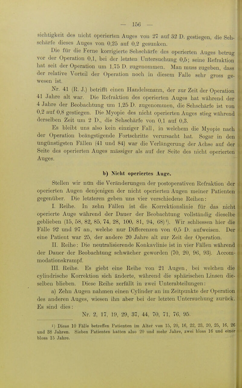 sichtigkeit des nicht operierten Auges von 27 auf 32 D. gestiegen, die Seh- schärfe dieses Auges von 0,25 auf 0,2 gesunken. Die für die Ferne korrigierte Sehschärfe des operierten Auges betrug vor der Operation 0,1, bei der letzten Untersuchung 0,5; seine Refraktion hat seit der Operation um 1,75 D. zugenommen. Man muss zugeben, dass der relative Vorteil der Operation noch in diesem Falle sehr gross ge- wesen ist. Nr. 41 (R. J.) betrifft einen Handelsmann, der zur Zeit der Operation 41 Jahre alt war. Die Refraktion des operierten Auges hat während der 4 Jahre der Beobachtung um 1,25 D. zugenommen, die Sehschärfe ist von 0,2 auf 0,8 gestiegen. Die Myopie des nicht operierten Auges stieg während derselben Zeit um 2 D., die Sehschärfe von 0,1 auf 0,3. Es bleibt uns also kein einziger Fall, in welchem die Myopie nach der Operation beängstigende Fortschritte verursacht hat. Sogar in den ungünstigsten Fällen (41 und 84) war die Verlängerung der Achse auf der Seite des operierten Auges massiger als auf der Seite des nicht operierten Auges. b) Nicht operiertes Auge. Stellen wir nun die Veränderungen der postoperativen Refraktion der operierten Augen denjenigen der nicht operierten Augen meiner Patienten gegenüber. Die letzteren geben uns vier verschiedene Reihen: I. Reihe. In zehn Fällen ist die Korrektionslinie für das nicht I; operierte Auge während der Dauer der Beobachtung vollständig dieselbe geblieben (15, 58, 82, 85, 74, 28, 100, 81, 94, 68)'). Wir schliessen hier die Fälle 92 und 97 an, welche nur Differenzen von 0,5 D. aufweisen. Der eine Patient war 25, der andere 20 Jahre alt zur Zeit der Operation. II. Reihe: Die neutralisierende Konkavlinie ist in vier Fällen während der Dauer der Beobachtung schwächer geworden (70, 20, 96, 93). Accom- modationskrampf. III. Reihe. Es giebt eine Reihe von 21 Augen, bei welchen die cylindrische Korrektion sich änderte, während die sphärischen Linsen die- selben blieben. Diese Reihe zerfällt in zwei Unterabteilungen: a) Zehn Augen nahmen einen Cylinder an im Zeitpunkte der Operation o des anderen Auges, wiesen ihn aber bei der letzten Untersuchung zurück. Es sind dies : | Nr. 2, 17, 19, 29, 37, 44, 70, 71, 76, 95. 1) Diese 10 Fälle betreffen Patienten im Alter von 15, 20, 16, 22, 23, 20, 25, 16, 26 und 38 Jcahren. Sieben Patienten Latten also 20 und mehr Jahre, zwei bloss 16 und einer bloss 15 Jahre.