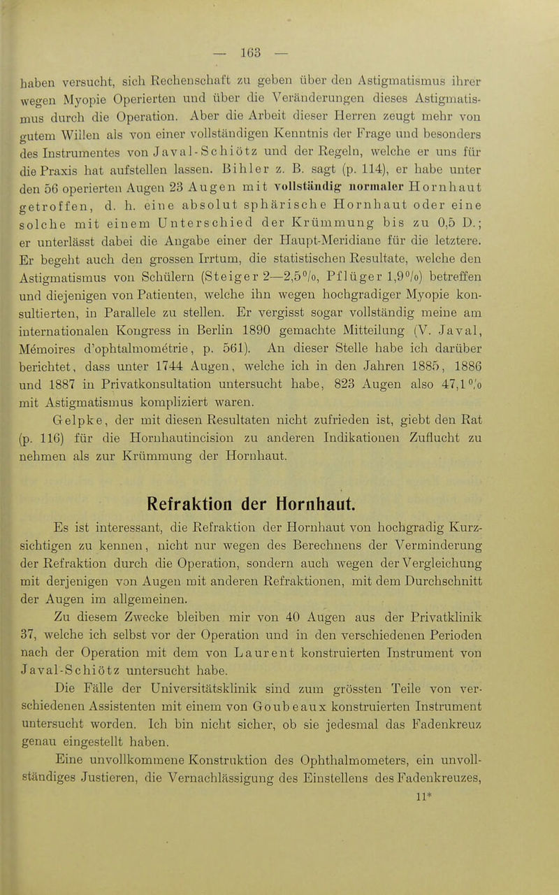 haben versucht, sich Rechenschaft zu geben über den Astigmatismus ihrer wegen Myopie Operierten und über die Veränderungen dieses Astigmatis- mus durch die Operation. Aber die Arbeit dieser Herren zeugt mehr von gutem Wiüen als von einer vollständigen Kenntnis der Frage und besonders des Instrumentes von Javal-Schiötz und der Regeln, welche er uns für die Praxis hat aufstellen lassen. Bihler z. B. sagt (p. 114), er habe unter den 56 operierten Augen 23 Augen mit vollständig normalor Hornhaut getroffen, d. h. eine absolut sphärische Hornhaut oder eine solche mit einem Unterschied der Krümmung bis zu 0,5 D.; er unterlässt dabei die Angabe einer der Haupt-Meridiane für die letztere. Er begeht auch den grossen Irrtum, die statistischen Resultate, welche den »Astigmatismus von Schülern (Steiger 2—2,5^/0, Pflüger l,9''/o) betreffen und diejenigen von Patienten, welche ihn wegen hochgradiger Myopie kon- sultierten, in Parallele zu stellen. Er vergisst sogar vollständig meine am internationalen Kongress in Berlin 1890 gemachte Mitteilung (V. Javal, Memoires d'ophtalmometrie, p. 561). An dieser Stelle habe ich darüber berichtet, dass unter 1744 Augen, welche ich in den Jahren 1885, 1886 und 1887 in Privatkonsultation untersucht habe, 823 Augen also 47,1 °'o mit Astigmatismus kompliziert waren. Gelpke, der mit diesen Resultaten nicht zufrieden ist, giebt den Rat (p. 116) für die Hornhautincision zu anderen Indikationen Zuflucht zu nehmen als zur Krümmung der Hornhaut. Refraktion der Hornhaut. Es ist interessant, die Refraktion der Hornhaut von hochgradig Kurz- sichtigen zu kennen, nicht nur wegen des Bereohuens der Verminderung der Refraktion durch die Operation, sondern auch wegen der Vergleichung mit derjenigen von Augen mit anderen Refraktionen, mit dem Durchschnitt der Augen im allgemeinen. Zu diesem Zwecke bleiben mir von 40 Augen aus der Privatklinik 37, welche ich selbst vor der Operation und in den verschiedenen Perioden nach der Operation mit dem von Laurent konstruierten Instrument von Javal-Schiötz untersucht habe. Die Fälle der Universitätsklinik sind zum grössten Teile von ver- schiedenen Assistenten mit einem von Goubeaux konstruierten Instrument untersucht worden. Ich bin nicht sicher, ob sie jedesmal das Fadenkreuz genau eingestellt haben. Eine unvollkommene Konstruktion des Ophthalmometers, ein unvoll- ständiges Justieren, die Vernachlässigung des Einstellens des Fadenkreuzes, 11*