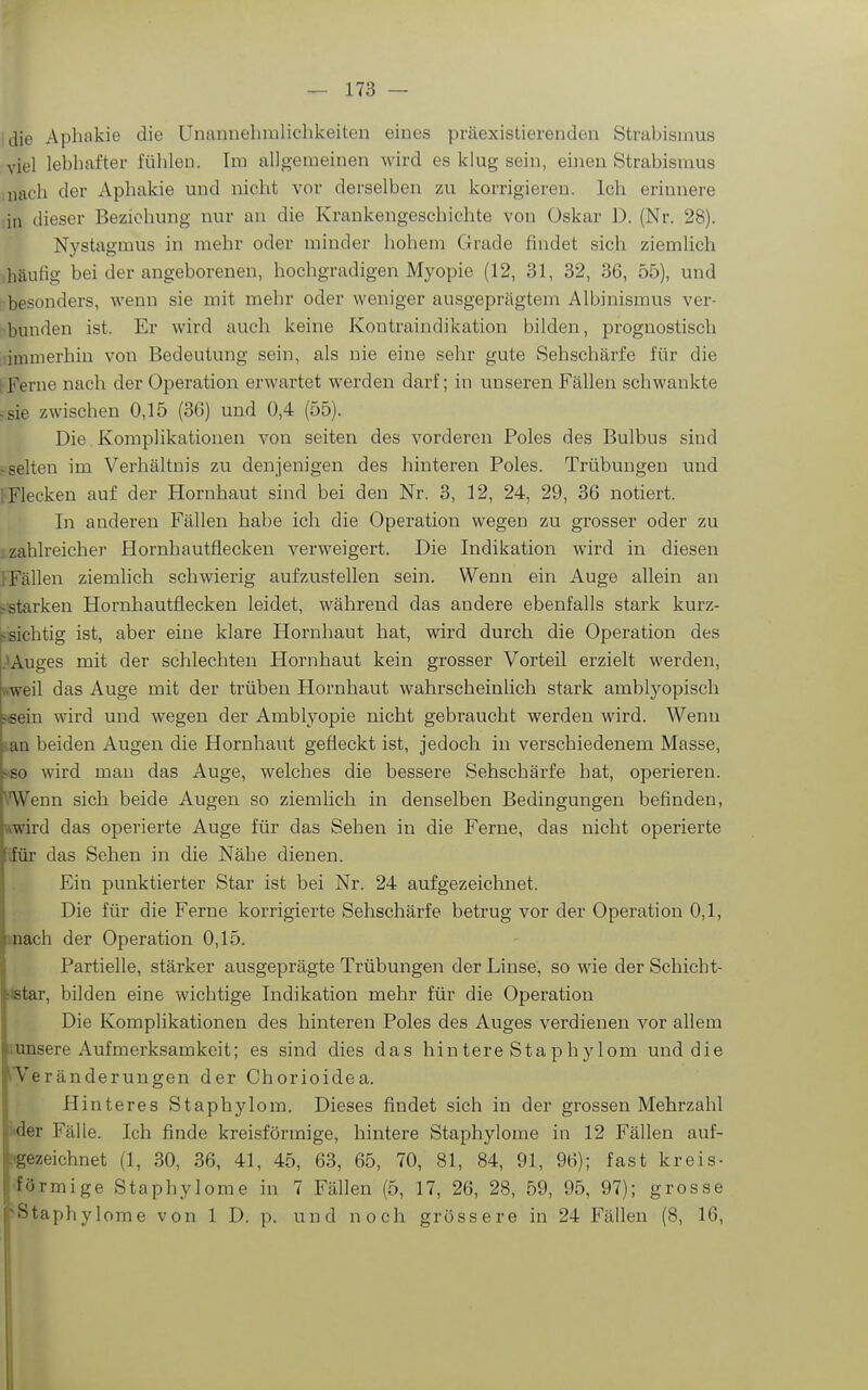 ;die Aphakie die Unannehralichkeiten eines präexistierenden Strabismus viel lebhafter fühlen. Im allgemeinen wird es klug sein, einen Strabismus mach der Aphakie und nicht vor derselben zu korrigieren. Ich erinnere in dieser Beziehung nur an die Krankengeschichte von Oskar D. (Nr. 28). Nystagmus in mehr oder minder hohem Grade findet sich ziemlich häufig bei der angeborenen, hochgradigen Myopie (12, 31, 32, 36, 55), und besonders, wenn sie mit mehr oder weniger ausgeprägtem Albinismus ver- bunden ist. Er wird auch keine Kontraindikation bilden, prognostisch ■immerhin von Bedeutung sein, als nie eine sehr gute Sehschärfe für die (Ferne nach der Operation erwartet werden darf; in unseren Fällen schwankte .sie zwischen 0,15 (36) und 0,4 (55). Die Komplikationen von seiten des vorderen Poles des Bulbus sind «selten im Verhältnis zu denjenigen des hinteren Poles. Trübungen und i-Flecken auf der Hornhaut sind bei den Nr. 3, 12, 24, 29, 36 notiert. In anderen Fällen habe ich die Operation wegen zu grosser oder zu zahlreicher Hornhautflecken verweigert. Die Indikation wird in diesen iFällen ziemlich schwierig aufzustellen sein. Wenn ein Auge allein an t.-starken Hornhautflecken leidet, während das andere ebenfalls stark kurz- ^isichtig ist, aber eine klare Plornhaut hat, wird durch die Operation des .^Auges mit der schlechten Hornhaut kein grosser Vorteil erzielt werden, ftweil das Auge mit der trüben Hornhaut wahrscheinlich stark amblyopisch jeein wird und wegen der Amblyopie nicht gebraucht werden wird. Wenn ian beiden Augen die Hornhaut gefleckt ist, jedoch in verschiedenem Masse, ?fio wird man das Auge, welches die bessere Sehschärfe hat, operieren. Wenn sich beide Augen so ziemlich in denselben Bedingungen befinden, »wird das operierte Auge für das Sehen in die Ferne, das nicht operierte ifür das Sehen in die Nähe dienen. Ein punktierter Star ist bei Nr. 24 aufgezeichnet. Die für die Ferne korrigierte Sehschärfe betrug vor der Operation 0,1, mach der Operation 0,15. Partielle, stärker ausgeprägte Trübungen der Linse, so wie der Schiebt- ilstar, bilden eine wichtige Indikation mehr für die Operation Die Komplikationen des hinteren Poles des Auges verdienen vor allem .unsere Aufmerksamkeit; es sind dies das hintere Staphylom und die ^Teränderungen der Chorioidea. Hinteres Staphylom. Dieses findet sich in der grossen Mehrzahl i<der Fälle. Ich finde kreisförmige, hintere Staphylome in 12 Fällen auf- [(gezeichnet (1, 30, 36, 41, 45, 63, 65, 70, 81, 84, 91, 96); fast kreis- '•)rmige Staphylome in 7 Fällen (5, 17, 26, 28, 59, 95, 97); grosse ^taphylome von 1 D. p. und noch grössere in 24 Fällen (8, 16,