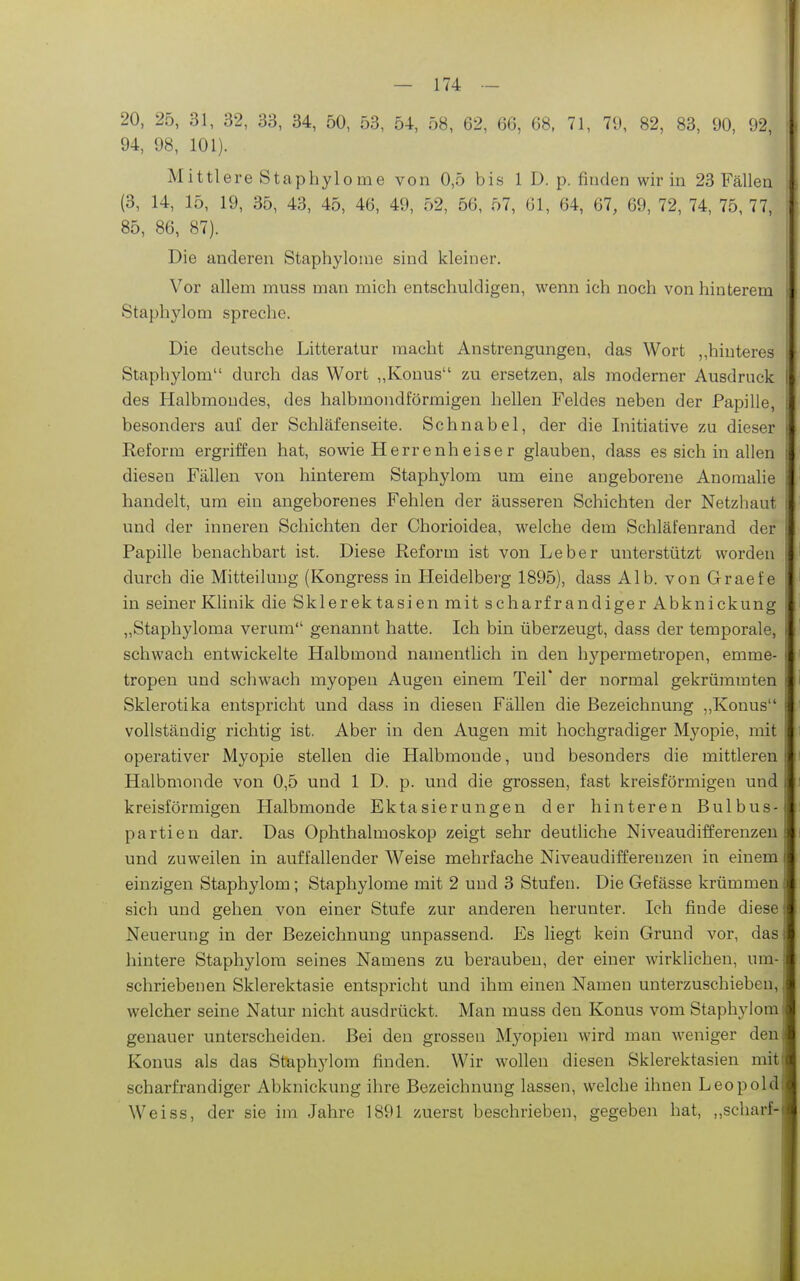 20, 25, 31, 32, 33, 34, 50, 53, 54, 58, 62, 66, 68, 71, 79, 82, 83, 90, 92, 94, 98, 101). Mittlere Staphylome von 0,5 bis 1 D. p. finden wir in 23 Fällen (3, 14, 15, 19, 35, 43, 45, 46, 49, 52, 56, 57, 61, 64, 67, 69, 72, 74, 75, 77, 85, 86, 87). Die anderen Staphylome sind kleiner. Vor allem muss man mich entschuldigen, wenn ich noch von hinterem Staphylom spreche. Die deutsche Litteratur macht Anstrengungen, das Wort ,,hinteres Staphylom durch das Wort ,,Konus zu ersetzen, als moderner Ausdruck des Halbmondes, des halbmondförmigen hellen Feldes neben der Papille, besonders auf der Schläfenseite. Schnabel, der die Initiative zu dieser Reform ergriffen hat, sowie Herrenheiser glauben, dass es sich in allen diesen Fällen von hinterem Staphylom um eine angeborene Anomalie handelt, um ein angeborenes Fehlen der äusseren Schichten der Netzhaut und der inneren Schichten der Chorioidea, welche dem Schläfenrand der Papille benachbart ist. Diese Reform ist von Leber unterstützt worden durch die Mitteilung (Kongress in Heidelberg 1895), dass Alb. von Graefe in seiner Künik die Skier ektasien mit scharf ran digerAbknickung „Staphyloma verum genannt hatte. Ich bin überzeugt, dass der temporale, schwach entwickelte Halbmond namentlich in den hypermetropen, emme- tropen und schwach myopen Augen einem Teil* der normal gekrümmten Sklerotika entspricht und dass in diesen Fällen die Bezeichnung „Konus vollständig richtig ist. Aber in den Augen mit hochgradiger Myopie, mit operativer Myopie stellen die Halbmonde, und besonders die mittleren Halbmonde von 0,5 und 1 D. p. und die grossen, fast kreisförmigen und kreisförmigen Halbmonde Ektasierungen der hinteren Bulbus- partien dar. Das Ophthalmoskop zeigt sehr deutliche Niveaudifferenzeu und zuweilen in auffallender Weise mehrfache Niveaudifferenzen in einem einzigen Staphylom; Staphylome mit 2 und 3 Stufen. Die Gefässe krümmen sich und gehen von einer Stufe zur anderen herunter. Ich finde diese Neuerung in der Bezeichnung unpassend. Es liegt kein Grund vor, das hintere Staphylom seines Namens zu berauben, der einer wirklichen, um- schriebenen Sklerektasie entspricht und ihm einen Namen unterzuschieben, welcher seine Natur nicht ausdrückt. Man muss den Konus vom Staphylom genauer unterscheiden. Bei den grossen Myopien wird man weniger den Konus als das Staphylom finden. Wir wollen diesen Sklerektasien mit scharf randiger Abknickung ihre Bezeichnung lassen, welche ihnen Leopold Weiss, der sie im Jahre 1891 zuerst beschrieben, gegeben hat, „scharf-