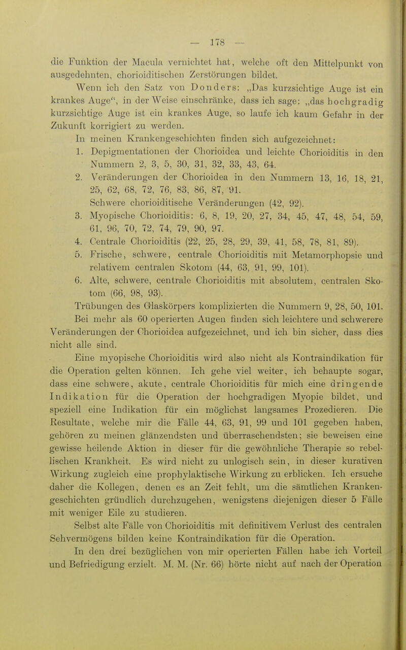 die Funktion der Macula vernichtet hat, welche oft den Mittelpunkt von ausgedehnten, chorioiditischen Zerstörungen bildet. Wenn ich den Satz von Doiiders: „Das kurzsichtige Auge ist ein krankes Auge, in der Weise einschränke, dass ich sage: „das hochgradig kurzsichtige Auge ist ein krankes Auge, so laufe ich kaum Gefahr in der Zukunft korrigiert zu werden. In meinen Krankengeschichten finden sich aufgezeichnet: 1. Depigmentationen der Chorioidea und leichte Chorioiditis in den Nummern 2, 3, 5, 30, 31, 32, 33, 43, 64. 2. V'^eränderungen der Chorioidea in den Nummern 13, 16, 18, 21, 25, 62, 68, 72, 76, 83, 86, 87, 91. Schwere chorioiditische Veränderungen (42, 92). 3. Myopische Chorioiditis: 6, 8, 19, 20, 27, 34, 45, 47, 48, 54, 59, 61, 96, 70, 72, 74, 79, 90, 97. 4. Centrale Chorioiditis (22, 25, 28, 29, 39, 41, 58, 78, 81, 89). 5. Frische, schwere, centrale Chorioiditis mit Metamorphopsie und relativem centralen Skotom (44, 63,. 91, 99, 101). 6. Alte, schwere, centrale Chorioiditis mit absolutem, centralen Sko- tom (66, 98, 93). Trübungen des Glaskörpers komplizierten die Nummern 9, 28, 50, 101. Bei mehr als 60 operierten Augen finden sich leichtere und schwerere Veränderungen der Chorioidea aufgezeichnet, und ich bin sicher, dass dies nicht alle sind. Eine myopische Chorioiditis wird also nicht als Kontraindikation für die Operation gelten können. Ich gehe viel weiter, ich behaupte sogar, dass eine schwere, akute, centrale Chorioiditis für mich eine dringende Indikation für die Operation der hochgradigen Myopie bildet, und speziell eine Indikation für ein möglichst langsames Prozedieren. Die Resultate, welche mir die Fälle 44, 63, 91, 99 und 101 gegeben haben, gehören zu meinen glänzendsten und überraschendsten; sie beweisen eine gewisse heilende Aktion in dieser für die gewöhnliche Therapie so rebel- lischen Krankheit. Es wird nicht zu unlogisch sein, in dieser kurativen Wirkung zugleich eine prophylaktische Wirkung zu erblicken. Ich ersuche daher die Kollegen, denen es an Zeit fehlt, um die sämtlichen Kranken- geschichten gründlich durchzugehen, wenigstens diejenigen dieser 5 Fälle mit weniger Eile zu studieren. Selbst alte Fälle von Chorioiditis mit definitivem Verlust des centralen Sehvermögens bilden keine Kontraindikation für die Operation. In den drei bezüglichen von mir operierten Fällen habe ich Vorteil und Befriedigung erzielt. M. M. (Nr. 66) hörte nicht auf nach der Operation