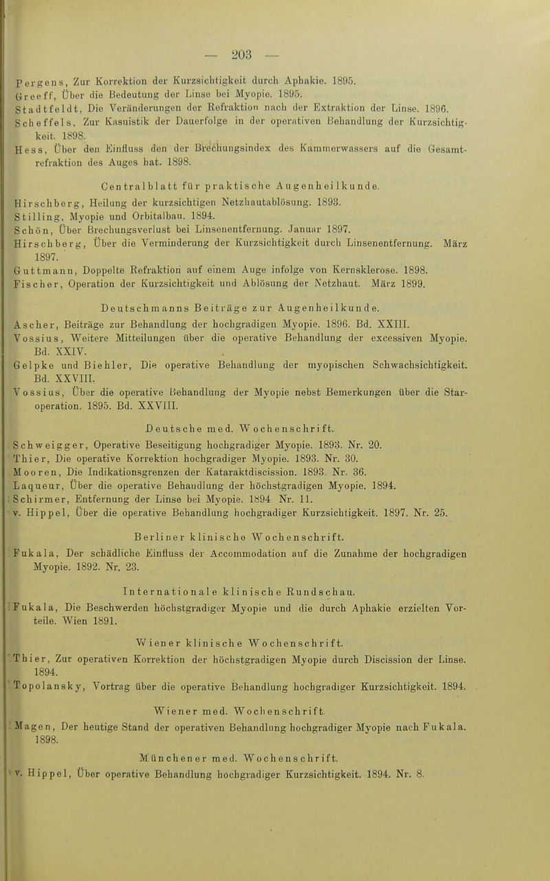Pergens, Zur Korrektion der Kurzsiclitigkeit durch Aphakie. 1895. üreeff, Über die Bedeutung der Linso bei Myopie. 1895. Stadtfeldt, Die Veränderungen der Refraktion nach der Extraktion der Linse. 1896. Scheffels, Zur Kasuistik der Dauerfolge in der operativen Behandlung der Kurzsichtig- keit. 1898. Hess, Über den Einfluss den der Brechungsindex des Kanimerwassers auf die Gesamt- refraktion des Auges hat. 1898. Centralblatt für praktische Augenheilkunde. Hirschberg, Heilung der kurzsichtigen Netzliautablösung. 1893. Stilling, Myopie und Orbitalbau. 1894. Schön, Über Brechungsverlust bei Linsenentfernung. Januar 1897. Hirschberg, Über die Verminderung der Kurzsichtigkeit durch Linsenentfernung. März 1897. ' Guttmann, Doppelte Refraktion auf einem Auge infolge von Kernsklerose. 1898. Fischer, Operation der Kurzsichtigkeit und Ablösung der Netzhaut. März 1899. Deutschmanns Beiträge zur Augenheilkunde. Ascher, Beiträge zur Behandlung der hochgradigen Myopie. 1896. Bd. XXIII. Vossius, Weitere Mitteilungen über die operative Behandlung der excessiven Myopie. Bd. XXIV. Gelpke und Biehler, Die operative Behandlung der myopischen Schwachsichtigkeit. Bd. xxvin. Vossius, Über die operative Behandlung der Myopie nebst Bemerkungen über die Star- operation. 1895. Bd. XXVIII. Deutsche med. Wochenschrift. Schweigger, Operative Beseitigung hochgradiger Myopie. 1898. Nr. 20. Thier, Die operative Korrektion hochgradiger Myopie. 1893. Nr. 30. Mooren, Die Indikationsgrenzen der Kataraktdiscission. 1893. Nr. 36. Laqueur, Über die operative Behandlung der höchstgradigen Myopie. 1894. Schirm er, Entfernung der Linse bei Myopie. 1894 Nr. 11. v. Hippel, Über die operative Behandlung hochgradiger Kurzsichtigkeit. 1897. Nr. 25. Berliner klinische Wochenschrift. Fukala, Der schädliche Einfluss der Accommodation auf die Zunahme der hochgradigen Myopie. 1892. Nr. 23. Internationale klinische Rundschau. Fukala, Die Beschwerden höchstgradiger Myopie und die durch Aphakie erzielten Vor- teile. Wien 1891. Vv^iener klinische Wochenschrift. Thier, Zur operativen Korrektion der höchstgradigen Myopie durch Discission der Linse. 1894. Topolansky, Vortrag über die operative Behandlung hochgradiger Kurzsichtigkeit. 1894. Wiener med. Wochenschrift. Magen, Der heutige Stand der operativen Behandlung hochgradiger Myopie nach Fukala. 1898. Münchener med. Wochenschrift. V. Hippel, Über operative Behandlung hochgradiger Kurzsichtigkeit. 1894. Nr. 8.