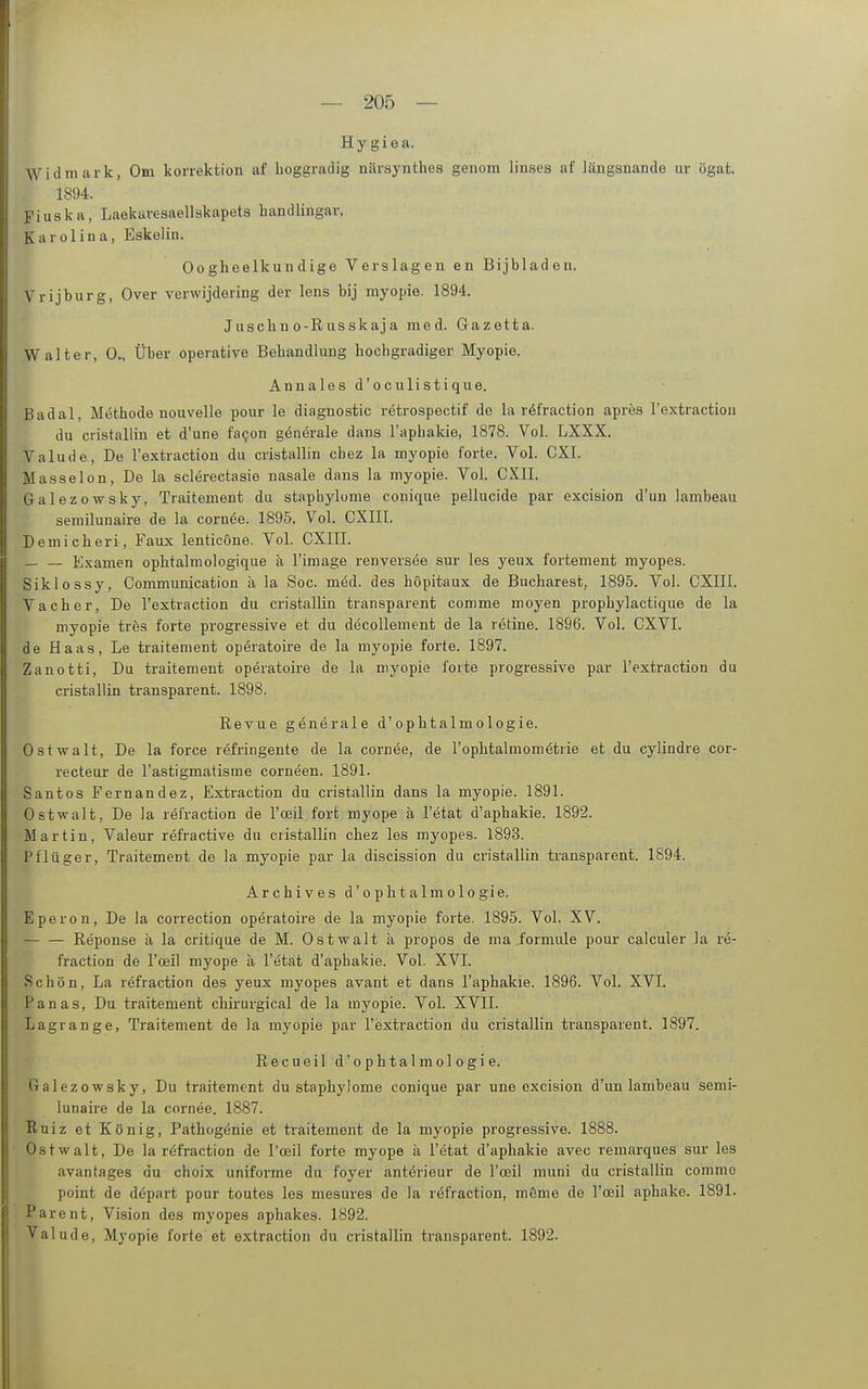 Hygiea. Widmark, Om korrektion af lioggradig närsynthes genom linses af längsnande ur ögat. 1894. Fiuska, Laekiivesaellskapets handlingar. Karolina, Eskelin. Oogheelkundige Verslagen en Bijbladeu. Vrijburg, Over verwijdering der lens bij myopie. 1894. Juschii o-Russkaja med. Gazetta. Walter, 0., Über operative Behandlung hochgradiger Myopie. Annales d'oculistique. Badal, Methode nouvelle pour le diagnostic retrospectif de la röfraction apres l'extraction du cristallin et d'une fa9on generale dans l'iiphakie, 1878. Vol. LXXX. Valude, De l'extraction du cristallin cbez la myopie forte. Vol. CXI. Masseion, De la sclerectasie nasale dans la myopie. Vol. CXII. Galezowsky, Traitement du staphylome conique pellucide par excision d'un lambeau seniilunaire de la cornee. 1895. Vol. CXIII. Demicheri, Faux lenticone. Vol. CXIII. — — Examen ophtalmologique h l'image renversee sur les yeux fortement myopes. Siklossy, Communication ä la Soc. mid. des hopitaux de Bucharest, 1895. Vol. CXIII. Vach er. De l'extraction du cristallin transparent comme moyen prophylactique de la myopie tres forte progressive et du decoUement de la retine. 1896. Vol. CXVI. de Haas, Le traitement operatoire de la myopie forte. 1897. Zanotti, Du traitement operatoire de la myopie forte progressive par Textraction du cristallin transparent. 1898. Revue generale d'ophtalmologie. Ostwalt, De la force refringeute de la cornee, de l'ophtalmometrie et du cylindre cor- recteur de l'astigmatisme corneen. 1891. Santos Fernandez, Extraction du cristallin dans la myopie. 1891. Ostwalt, De la refraction de l'ceil fort myope ä l'etat d'aphakie. 1892. Martin, Valeur refractive du cristallin chez les myopes. 1893. Pflüger, Traitement de la myopie par la discission du cristallin transparent. 1894. Archives d'ophtalmologie. Eperon, De la correction operatoire de la myopie forte. 1895. Vol. XV. Reponse ä la critique de M. Ostwalt ä propos de ma formule pour calculer la re- fraction de l'oeil myope ä l'etat d'aphakie. Vol. XVI. Schön, La refraction des yeux myopes avant et dans l'aphakie. 1896. Vol. XVI. Panas, Du traitement chirurgical de la myopie. Vol. XVII. Lagrange, Traitement de la myopie par l'extraction du cristallin transparent. 1897. Recueil d'ophtalmologie. Galezowsky, Du traitement du staphylome conique par une excision d'un lambeau semi- lunaire de la cornee. 1887. Ruiz et König, Pathogenie et traitement de la myopie progressive. 1888. Ostwalt, De la refraction de l'oeil forte myope ä l'etat d'aphakie avec remarques sur les avantages du choix uniforme du foyer anterieur de l'oeil muni du cristallin comme point de depart pour toutes les mesures de la refraction, möme de l'oeil aphake. 1891. Parent, Vision des myopes aphakes. 1892. Valude, Myopie forte et extraction du cristallin transparent. 1892.
