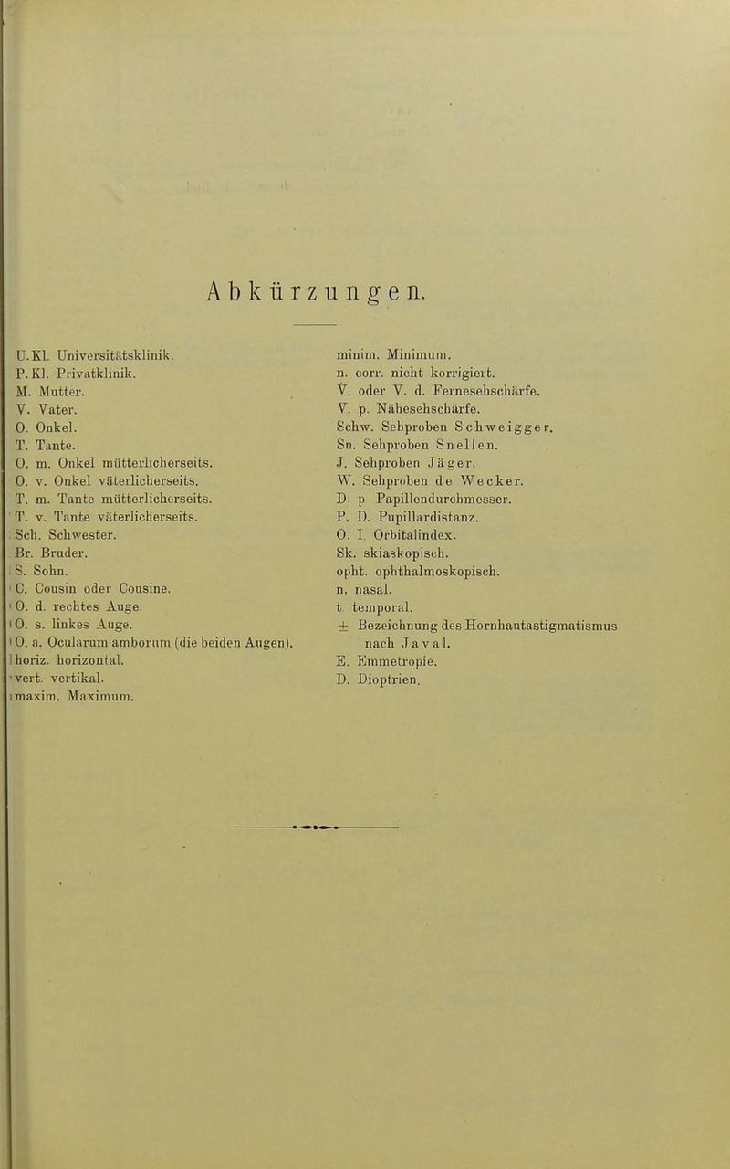 Abkürzungen. U.Kl. Universitätsklinik. P.Kl. Privatklinik. M. Mutter. V. Vater. 0. Onkel. T. Tante. 0. m. Onkel mütterlicherseits. 0. V. Onkel väterlicherseits. T. na. Tante mütterlicherseits. T. V. Tante väterlicherseits. Sch. Schwester. Br. Bruder. S. Sohn. C. Cousin oder Cousine. 0. d. rechtes Auge. 0. s. linkes Auge. 0. a. Ocularum amborum (die beiden Augen), horiz. horizontal, vert. vertikal, maxim. Maximum. minim. Minimum. n. corr. nicht korrigiert. V. oder V. d. Fernesehschäi'fe. V. p. Nähesehschärfe. Schiw. Sehproben Schweigger. Sn. Sehproben Sneilen. J. Sehproben Jäger. W. Sehproben de Wecker. D. p Papillendurchmesser. P. D. Pupillardistanz. 0. I. Orbitalindex. Sk. skiaskopisch, opht. ophthalmoskopisch, n. nasal, t. temporal. ± Bezeichnung des Hornhautastigmatismus nach Javal. E. Krametropie. D. Dioptrien.