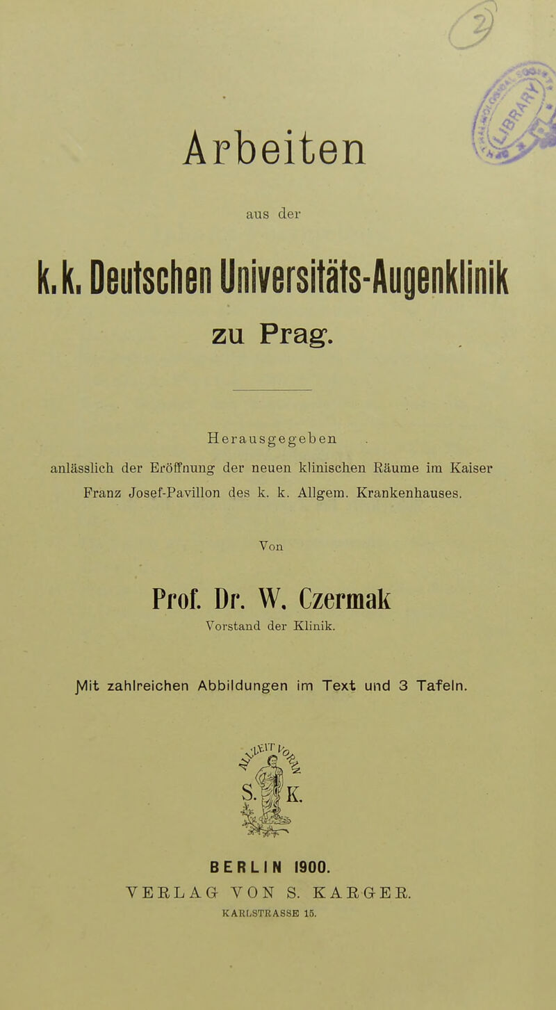 Arbeiten aus der (,k, Deutschen Universitäts-Augenklinik zu Prag. Herausgegeben anlässlich der Eröffnung der neuen klinischen Räume im Kaiser Franz Josef-Pavillon des k. k. Allgem. Krankenhauses. Von Prof. Dr. W, Czermak Vorstand der Klinik. JVlit zahlreichen Abbildungen im Text und 3 Tafeln. s|k BERLIN 1900. VERLAG VON S. KARGER. KARLSTRASSE 15.