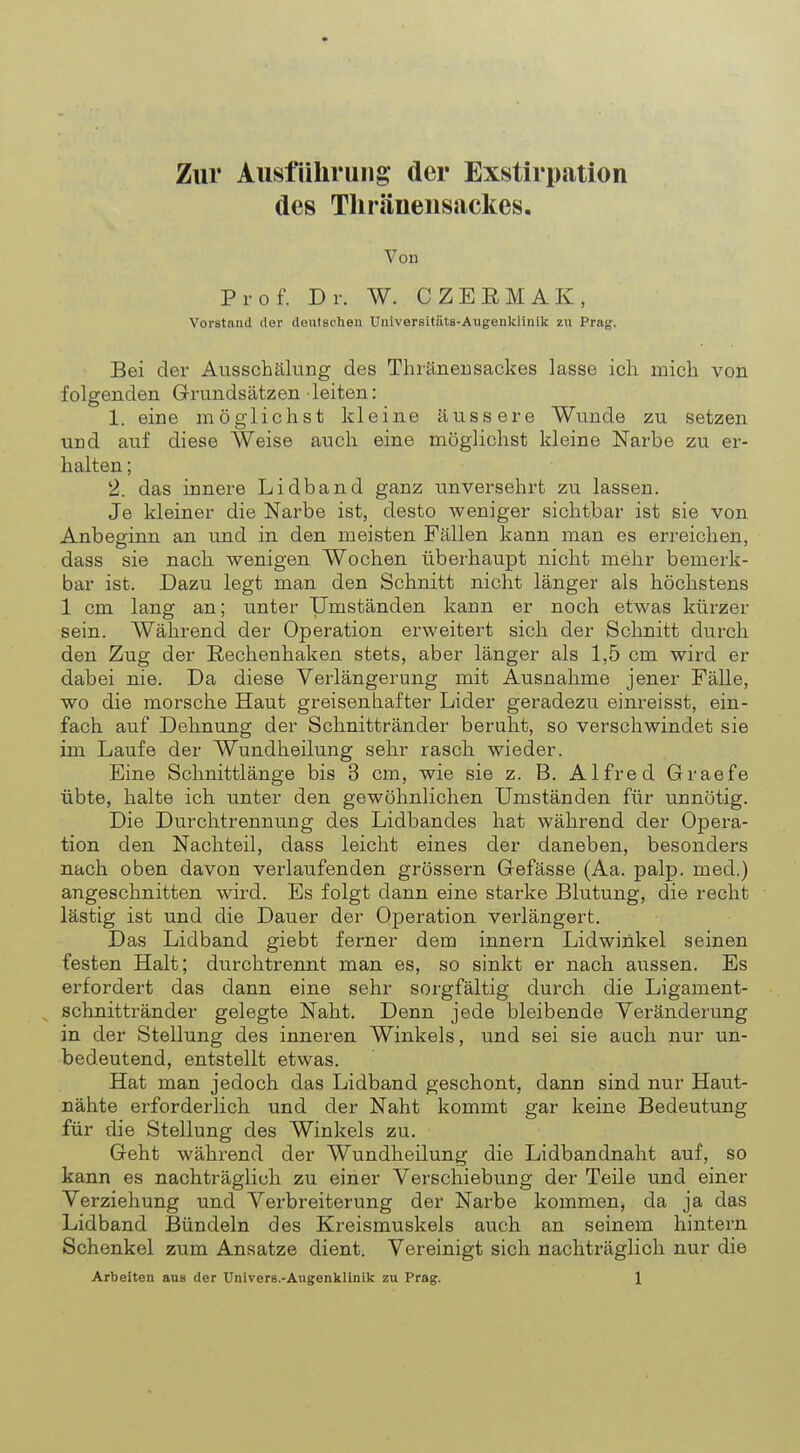 Zur Ausführung* der Exstirpation des Thränensackes. Von Prof. Dr. W. CZEEMAK, Vorstand der deutschen Universitäts-Augenklinik zu Prag. Bei der Ausschälung des Thränensackes lasse ich mich von folgenden Grundsätzen leiten: 1. eine möglichst kleine äussere Wunde zu setzen und auf diese Weise auch eine möglichst kleine Narbe zu er- halten ; 2. das innere Lidband ganz unversehrt zu lassen. Je kleiner die Narbe ist, desto weniger sichtbar ist sie von Anbeginn an und in den meisten Fällen kann man es erreichen, dass sie nach wenigen Wochen überhaupt nicht mehr bemerk- bar ist. Dazu legt man den Schnitt nicht länger als höchstens 1 cm lang an; unter Umständen kann er noch etwas kürzer sein. Während der Operation erweitert sich der Schnitt durch den Zug der Rechenhaken stets, aber länger als 1,5 cm wird er dabei nie. Da diese Verlängerung mit Ausnahme jener Fälle, wo die morsche Haut greisenhafter Lider geradezu einreisst, ein- fach auf Dehnung der Schnittränder beruht, so verschwindet sie im Laufe der Wundheilung sehr rasch wieder. Eine Schnittlänge bis 3 cm, wie sie z. B. Alfred Graefe übte, halte ich unter den gewöhnlichen Umständen für unnötig. Die Durchtrennung des Lidbandes hat während der Opera- tion den Nachteil, dass leicht eines der daneben, besonders nach oben davon verlaufenden grössern Gefässe (Aa. palp. med.) angeschnitten wird. Es folgt dann eine starke Blutung, die recht lästig ist und die Dauer der Operation verlängert. Das Lidband giebt ferner dem innern Lidwinkel seinen festen Halt; durchtrennt man es, so sinkt er nach aussen. Es erfordert das dann eine sehr sorgfältig durch die Ligament- schnittränder gelegte Naht. Denn jede bleibende Veränderung in der Stellung des inneren Winkels, und sei sie auch nur un- bedeutend, entstellt etwas. Hat man jedoch das Lidband geschont, dann sind nur Haut- nähte erforderlich und der Naht kommt gar keine Bedeutung für die Stellung des Winkels zu. Geht während der Wundheilung die Lidbandnaht auf, so kann es nachträglich zu einer Verschiebung der Teile und einer Verziehung und Verbreiterung der Narbe kommen, da ja das Lidband Bündeln des Kreismuskels auch an seinem hintern Schenkel zum Ansätze dient. Vereinigt sich nachträglich nur die